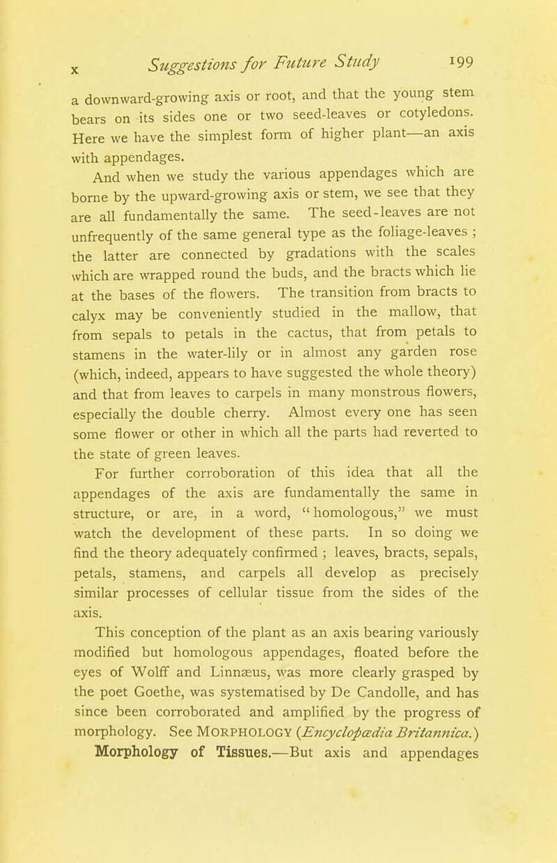 a downward-growing axis or root, and that the young stem bears on its sides one or two seed-leaves or cotyledons. Here we have the simplest form of higher plant—an axis with appendages. And when we study the various appendages which are home by the upward-growing axis or stem, we see that they are all fundamentally the same. The seed-leaves are not unfrequently of the same general type as the foliage-leaves ; the latter are connected by gradations with the scales which are wrapped round the buds, and the bracts which lie at the bases of the flowers. The transition from bracts to calyx may be conveniently studied in the mallow, that from sepals to petals in the cactus, that from petals to stamens in the water-lily or in almost any garden rose (which, indeed, appears to have suggested the whole theory) and that from leaves to carpels in many monstrous flowers, especially the double cherry. Almost every one has seen some flower or other in which all the parts had reverted to the state of green leaves. For further corroboration of this idea that all the appendages of the axis are fundamentally the same in structure, or are, in a word,  homologous, we must watch the development of these parts. In so doing we find the theory adequately confirmed ; leaves, bracts, sepals, petals, stamens, and carpels all develop as precisely similar processes of cellular tissue from the sides of the axis. This conception of the plant as an axis bearing variously modified but homologous appendages, floated before the eyes of Wolff and Linnaeus, was more clearly grasped by the poet Goethe, was systematised by De Candolle, and has since been corroborated and amplified by the progress of morphology. See MORPHOLOGY {Encyclopadia Britatinica.) Morphology of Tissues.—But axis and appendages