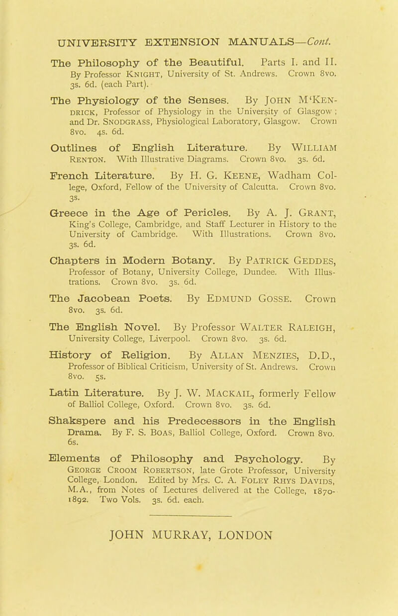 UNIVERSITY EXTENSION MANUALS— The Philosophy of the Beautiful. Parts I. and II. By Professor Knight, University of St. Andrews. Crown 8vo. 3s. 6d. (eacli Part). The Physiology of the Senses. By John M'Ken- DRICK, Professor of Physiology in the University of Glasgow ; and Dr. Snodgrass, Physiological Laboratory, Glasgow. Crown 8vo. 4s. 6d. Outlines of English Literature. By William Renton. With Illustrative Diagrams. Crown 8vo. 3s. 66. French Literature. By H. G. Keene, Wadham Col- lege, O.xford, Fellow of the University of Calcutta. Crown Bvo. Greece in the Age of Pericles. By A. J. Grant, King's College, Cambridge, and Staff Lecturer in History to the University of Cambridge. With Illustrations. Crown Bvo. 3s. 6d. Chapters in Modern Botany. By Patrick Geddes, Professor of Botany, University College, Dundee. With Illus- trations. Crown 8vo. 3s. 6d. The Jacobean Poets. By Edmund Gosse. Crown 8vo. 3s. 6d. The English Novel. By Professor Walter Raleigh, University College, Liverpool. Crown 8vo. 3s. 6d. History of Religion. By Allan Menzies, D.D., Professor of Biblical Criticism, University of St. Andrews. Crown 8vo. 5s. Latin Literature. By J. W. Mackail, formerly Fellow of Balliol College, Oxford. Crown 8vo. 3s. 6d. Shakspere and his Predecessors in the English Drama. By F. S. Boas, Balliol College, Oxford. Crown 8vo. 6s. Elements of Philosophy and Psychology. By George Croom Robertson, late Grote Professor, University College, London. Edited by Mrs. C. A. FOLEY Rhys Davids, M.A., from Notes of Lectures delivered at the College, 1870- 1892. Two Vols. 3s. 6d. each. JOHN MURRAY, LONDON