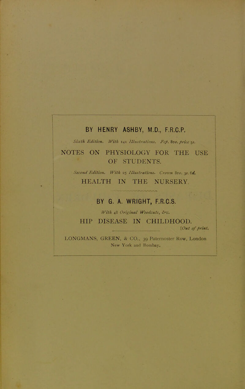 j BY HENRY ASHBY, M.D., F.R.C.P. j Sixth Edition. With 141 Illustrations. Fcp. %vo. price %s. ! NOTES ON PHYSIOLOGY FOR THE USE I OF STUDENTS. I Second Edition. With 25 Illustrations. Crown Zvo. ■^s. 6d. HEALTH IN THE NURSERY. BY G. A. WRIGHT, F.R.C.S. With 48 Original Woodcuts, Sr’c. HIP DISEASE IN CHILDHOOD. [Out of print. LONGMANS, GREEN, & CO., 39 Paternoster Row, London New York and Kombay.