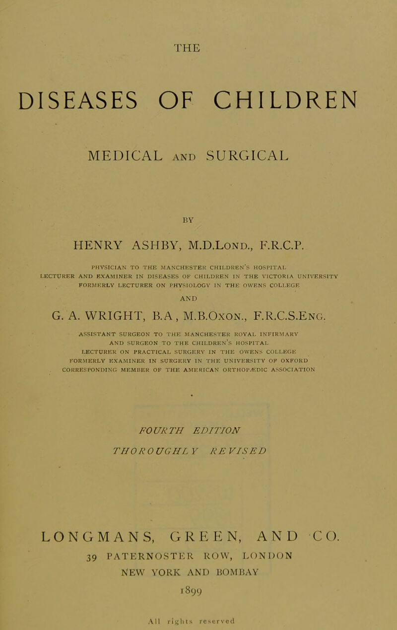 THE DISEASES OF MEDICAL AND CHILDREN SURGICAL BY HENRY ASHBY, M.D.Lond., F.R.C.P. PHYSICIAN TO THE MANCHESTER CHILDREN’S HOSPITAL LECTURER AND EXAMINER IN DISEASES OF CHILDREN IN THE VICTORIA UNIVERSITY FORMERLY LECTURER ON PHYSIOLOGY IN THE OWENS COLLEGE AND G. A. WRIGHT, B.A, M.B.Oxon, F.R.C.S.Eng. ASSISTANT SURGEON TO THE MANCHESTER ROYAL INFIRMARY AND SURGEON TO THE CHILDREN’S HOSPITAL LECTURER ON PRACTICAL SURGERY IN THE OWENS COLLEGE FORMERLY EXAMINER IN SURGERY IN THE UNIVERSITY OP OXFORD CORRESPONDING MEMBER OF THE AMERICAN ORTHOPAEDIC ASSOCIATION FOURTH EDITION THOROUGHL V RE VISED LONGMANS, GREEN, AND CO. 39 PATERNOSTER ROW, LONDON NEW YORK AND BOMIiAY 1899 All rights reserved