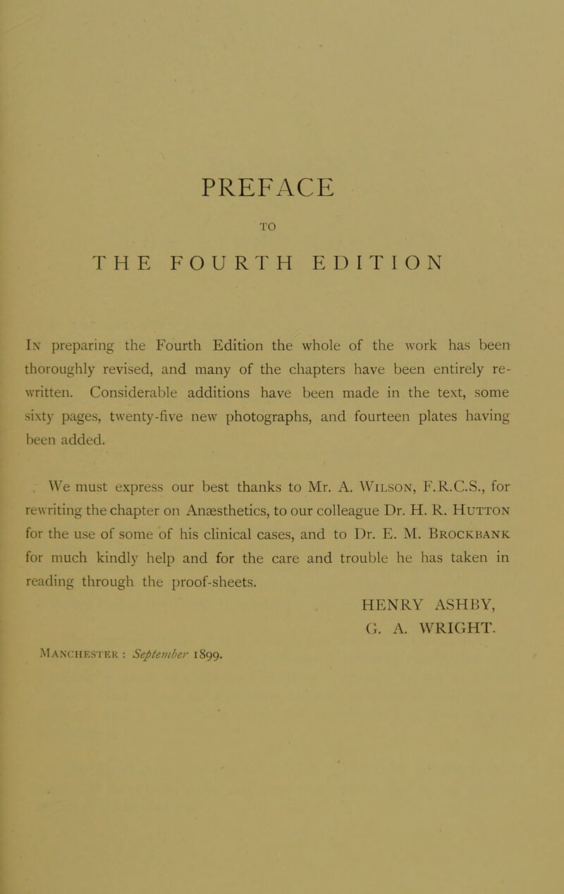TO THE FOURTH EDITION In preparing the Fourth Edition the whole of the work has been thoroughly revised, and many of the chapters have been entirely re- written. Considerable additions have been made in the text, some sixty pages, twenty-five new photographs, and fourteen plates having been added. . \Ve must express our best thanks to Mr. A. Wilson, F.R.C.S., for rewriting the chapter on Anaesthetics, to our colleague Dr. H. R. Hutton for the use of some of his clinical cases, and to Dr. E. M. Brockbank for much kindly help and for the care and trouble he has taken in reading through the proof-sheets. M AN'CHF.STER : September 1899. HENRY ASHBY, G. A. WRIGHT.