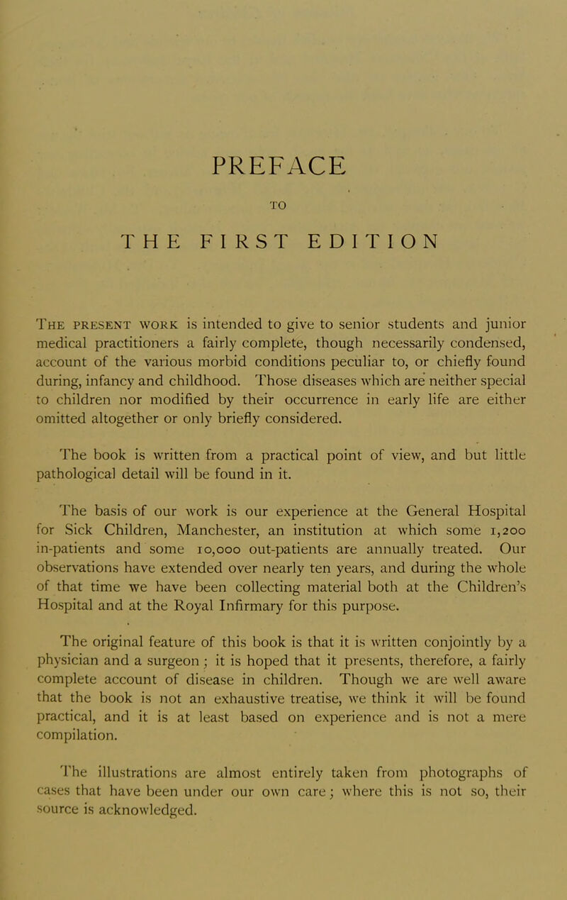 TO THE FIRST EDITION The present work is intended to give to senior students and junior medical practitioners a fairly complete, though necessarily condensed, account of the various morbid conditions peculiar to, or chiefly found during, infancy and childhood. Those diseases which are neither special to children nor modified by their occurrence in early life are either omitted altogether or only briefly considered. The book is written from a practical point of view, and but little pathological detail will be found in it. The basis of our work is our experience at the General Hospital for Sick Children, Manchester, an institution at which some 1,200 in-patients and some 10,000 out-patients are annually treated. Our observations have extended over nearly ten years, and during the whole of that time we have been collecting material both at the Children’s Ho.spital and at the Royal Infirmary for this purpose. The original feature of this book is that it is written conjointly by a physician and a surgeon ; it is hoped that it presents, therefore, a fairly complete account of disease in children. Though we are well aware that the book is not an exhaustive treatise, we think it will be found practical, and it is at least based on experience and is not a mere compilation. The illustrations are almost entirely taken from photographs of cases that have been under our own care; where this is not so, their source is acknowledged.