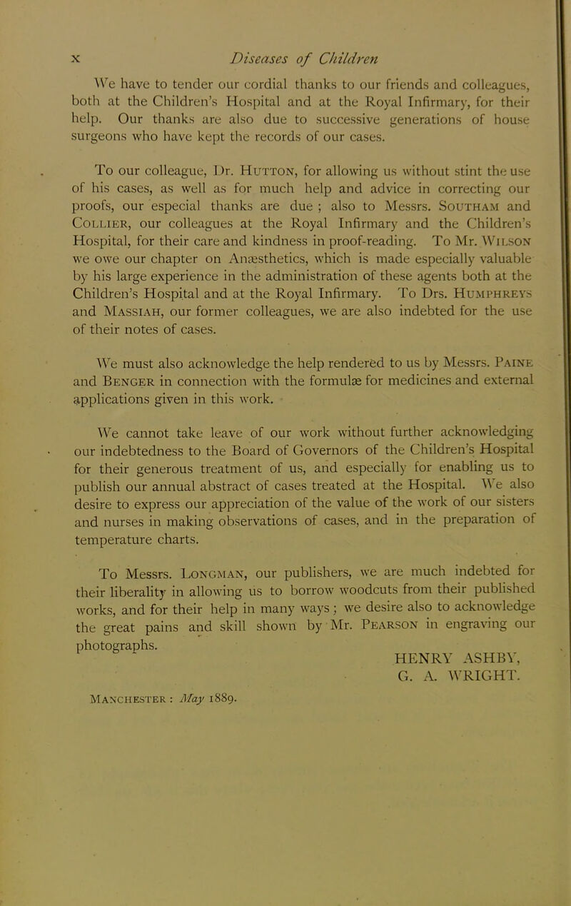 We have to tender our cordial thanks to our friends and colleagues, both at the Children’s Hospital and at the Royal Infirmary, for their help. Our thanks are also due to successive generations of house surgeons who have kept the records of our cases. To our colleague, Dr. Hutton, for allowing us without stint the use of his cases, as well as for much help and advice in correcting our proofs, our especial thanks are due ; also to Messrs. Southam and Collier, our colleagues at the Royal Infirmary and the Children’s Hospital, for their care and kindness in proof-reading. To Mr. ^VILSON we owe our chapter on Anaesthetics, which is made especially valuable by his large experience in the administration of these agents both at the Children’s Hospital and at the Royal Infirmary. To Drs. Humphreys and Massiah, our former colleagues, we are also indebted for the use of their notes of cases. We must also acknowledge the help rendered to us by Messrs. Paine and Benger in connection with the formulae for medicines and external applications given in this work. We cannot take leave of our work without further acknowledging our indebtedness to the Board of Governors of the Children’s Hospital for their generous treatment of us, and especially for enabling us to publish our annual abstract of cases treated at the Hospital. We also desire to express our appreciation of the value of the work of our sisters and nurses in making observations of cases, and in the preparation of temperature charts. To Messrs. Longman, our publishers, we are much indebted for their liberality in allowing us to borrow woodcuts from their published works, and for their help in many ways; we desire also to acknowledge the great pains and skill shown by Mr. Pearson in engraving our photographs. HENRY ASHBY, G. A. WRIGHT. Manchester : AIa}> 1889.