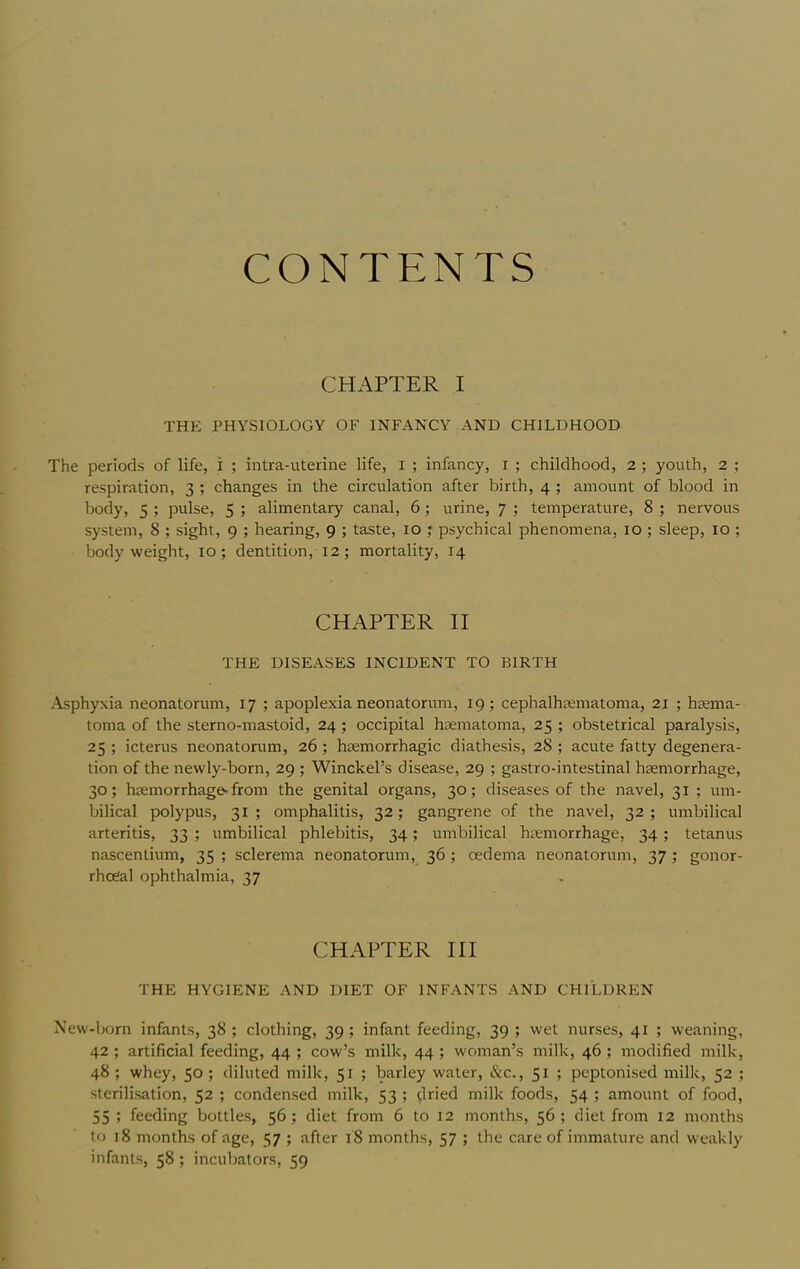 CONTENTS CHAPTER I THE PHYSIOLOGY OF INFANCY AND CHILDHOOD The periods of life, i ; intra-uterine life, i ; infancy, i ; childhood, 2 ; youth, 2 ; respiration, 3 ; changes in the circulation after birth, 4 ; amount of blood in body, 5 ; pulse, 5 ; alimentary canal, 6; urine, 7 ; temperature, 8 ; nervous system, 8 ; sight, 9 ; hearing, 9 ; taste, 10 ; psychical phenomena, 10 ; sleep, 10 ; body weight, lo ; dentition, 12; mortality, 14 CHAPTER II THE DISEASES INCIDENT TO BIRTH Asphyxia neonatorum, 17 ; apoplexia neonatorum, 19; cephalhematoma, 21 ; hema- toma of the sterno-mastoid, 24; occipital hematoma, 25 ; obstetrical paralysis, 25 ; icterus neonatorum, 26 ; hemorrhagic diathesis, 28 ; acute fatty degenera- tion of the newly-born, 29 ; Winckel’s disease, 29 ; gastro-intestinal hemorrhage, 30; hemorrhage-from the genital organs, 30; diseases of the navel, 31 ; um- bilical polypus, 31 ; omphalitis, 32; gangrene of the navel, 32 ; umbilical arteritis, 33 ; umbilical phlebitis, 34; umbilical hemorrhage, 34; tetanus nascentium, 35 ; sclerema neonatorum, 36 ; cedema neonatorum, 37 ; gonor- rhoeal ophthalmia, 37 CHAPTER HI THE HYGIENE AND DIET OF INFANTS AND CHILDREN New-born infants, 38 ; clothing, 39 ; infant feeding, 39 ; wet nurses, 41 ; weaning, 42 ; artificial feeding, 44 ; cow’s milk, 44 ; woman’s milk, 46; modified milk, 48 ; whey, 50 ; diluted milk, 51 ; barley water, &c., 51 ; peptonised milk, 52 ; sterilisation, 52 ; condensed milk, 53 ; dried milk foods, 54 ; amount of food, 55 ; feeding bottles, 56; diet from 6 to 12 months, 56; diet from 12 months to 18 months of age, 57 ; after 18 months, 57 ; the care of immature and weakly infants, 58 ; incubators, 59