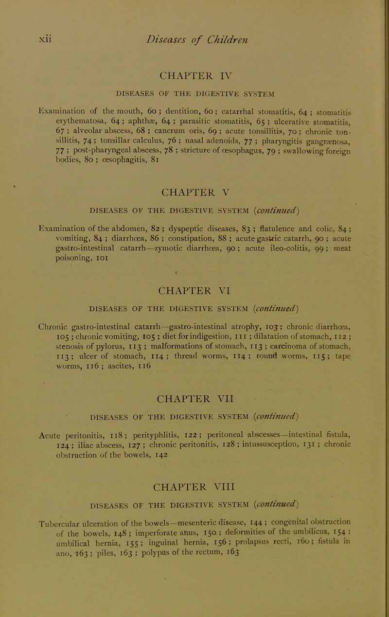 CHAPTER IV DISEASES OF THE DICESTIVE SYSTEM Examination of the mouth, 6o ; dentition, 6o; catarrhal stomatitis, 64 ; stomatitis erythematosa, 64; aphthm, 64 ; parasitic stomatitis, 65 ; ulcerative stomatitis, 67 ; alveolar abscess, 68 ; cancrum oris, 69 ; acute tonsillitis, 70; chronic ton- sillitis, 74; tonsillar calculus, 76 ; nasal adenoids, 77 ; pharyngitis gangrrenosa, 77 ; post-pharyngeal abscess, 78 ; stricture of oesophagus, 79 ; swallowing foreign bodies, 80 ; oesophagitis, 81 CHAPTER V DISEASES OF THE DIGESTIVE SYSTEM {continued) Examination of the abdomen, 82 ; dyspeptic diseases, 83 ; flatulence and colic, 84; vomiting, 84 ; diarrhoea, 86 ; constipation, 88 ; acute gastric catarrh, 90 ; acute gastro-intestinal catarrh—zymotic diarrhoea, 90; acute ileo-colitis, 99 ; meat poisoning, loi CHAPTER VI DISEASES OF THE DIGESTIVE SYSTExM {continued) Chronic gastro-intestinal catarrh—gastro-intestinal atrophy, 103; chronic diarrhoea, 105 ; chronic vomiting, 105 ; diet for indigestion. III; dilatation of stomach, 112 ; stenosis of pylorus, I13 ; malformations of stomach, 113 ; carcinoma of stomach, 113; ulcer of stomach, 114 ; thread worms, 114 ; round worms, 115; tape worms, 116; ascites, 116 CHAPTER VII DISEASES OF THE DIGESTIVE SYSTEM {continued) Acute peritonitis, 118; perityphlitis, 122; peritoneal abscesses—intestinal fistula, 124; iliac abscess, 127 ; chronic peritonitis, 128 ; intussusception, 131 ; chronic obstruction of the bowels, 142 CHAPTER VIII DISEASES OF THE DIGESTIVE SYSTEM {continued) Tubercular ulceration of the bowels—mesenteric disease, 144 ; congenital obstruction of the bowels, 148; imperforate anus, 150; deformities of the umbilicus, 154; umbilical hernia, 155; inguinal hernia, 156; prolapsus recti, 160; fistula in ano, 163 ; piles, 163 ; polypus of the rectum, 163
