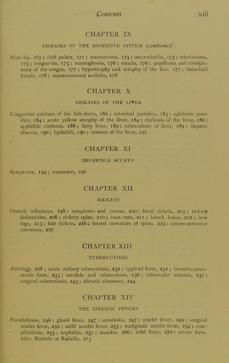 CHAPTER IX DISEASES OF THE DIGESTIVE SYSTEM (continued) Hare-lip, 165 ; cleft palate, 171 ; macrostoma, 174; macrocheilia, 175 ; microstoma, 175; tongue-tie, 175; macroglossia, 176; ranula, 176; papilloma and condylo- mata of the tongue, 177 ; hypertrophy and atrophy of the face, 177 ; branchial fistuhv, 178 ; supernumerary auricles, 178 CHAPTER X DISEASES OF THE LITER Congenital stricture of the bile-ducts, 182; catarrhal jaundice, 183; epidemic jaun- dice, 184 ; acute yellow atrophy of the liver, 184 ; cirrhosis of the liver, 186 ; syphilitic cirrhosis, 188; fatty liver, 189; tuberculosis of liver, 189; hepatic abscess, 190 ; hydatids, 190 ; tumour of the liver, 191 CHAPTER XI INFANTILE SCURVY Symptoms, 194; treatment, 196 CHAPTER XII RICKETS Dietetic influences, 198; symptoms and course, 200; foetal rickets, 203; rickety deformities, 208 ; rickety spine, 210 ; coxa vara, 211 ; knock knees, 212 ; bow legs, 213; late rickets, 216; lateral curvature of spine, 223; antero-posterior curvature, 227 CHAPTER XIII TUBERCULOSIS /Ktiology, 228 ; acute miliary tuberculosis, 232 ; typhoid form, 232 ; broncho-pneu- monic form, 233 ; scrofula and tuberculosis, 236 ; tubercular adenitis, 237 : surgical tuberculosis, 243 ; chronic abscesses, 244 CHAPTER XIV THE SPECIFIC FEVERS Feverishness, 246 ; gland fever, 247 ; sunstroke, 247 ; scarlet fever, 249 ; surgical scarlet fever, 250 ; mild scarlet fever, 253 ; malignant scarlet fever, 254 ; com- plications, 255; nephritis, 257; measles, 266; mild form, 270; severe form, 270; Rbtheln or Rubella, 273