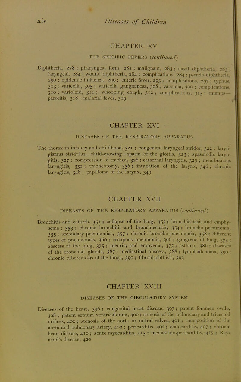 CHAPTER XV THE SPECIFIC FEVERS {cOJlfinued) Diphtheria, 278 ; pharyngeal form, 281 ; malignant, 283 ; nasal diphtheria, 283 ; laryngeal, 284 ; wound diphtheria, 284 ; complications, 284; pseudo-diphtheria, 290 ; epidemic influenza, 290; enteric fever, 293 ; complications, 297 ; typhus, 303 ; varicella, 305 ; varicella gangraenosa, 308 ; vaccinia, 309 ; complications, 310; varioloid, 311; whooping cough, 312; complications, 315; mumps- parotitis, 318; malarial fever, 319 CHAPTER XVI DISEASES OF THE RESPIRATORY APPARATUS The thorax in infancy a.nd childhood, 321 ; congenital laryngeal stridor, 322 ; laryn- gismus stridulus—child-crowing—spasm of the glottis, 323 ; spasmodic laryn- gitis, 327 ; compression of trachea, 328 ; catarrhal laryngitis, 329 ; membranous laryngitis, 332 ; tracheotomy, 336; intubation of the larynx, 346 ; chronic laryngitis, 348 ; papilloma of the larynx, 349 CHAPTER XVII DISEASES OF THE RESPIRATORY APPARATUS {C07ltiniieci) Bronchitis and catarrh, 351 ; collapse of the lung, 353; bronchiectasis and emphy- sema ; 353 ; chronic bronchitis and bronchiectasis, 354 ; broncho-pneumonia, 355 ; secondary pneumonias, 357 ; chronic broncho-pneumonia, 358 ; different types of pneumonias, 360 ; croupous pneumonia, 366 ; gangrene of lung, 374 ; abscess of the lung, 375 ; pleurisy and empyema, 375 ; asthma, 386 ; diseases of the bronchial glands, 387 ; mediastinal abscess, 3S8 ; lymphadenoma, 390; chronic tuberculosis of the lungs, 390 ; fibroid phthisis, 393 CHAPTER XVIII DISEASES OF THE CIRCULATORY SYSTEM Diseases of the heart, 396 ; congenital heart disease, 397 ; patent foramen ovale, 398 ; patent septum ventriculorum, 400 ; stenosis of the pulmonary and tricuspid orifices, 400 ; stenosis of the aorta or mitral valves, 401 ; transposition of the aorta and pulmonary artery, 402 ; pericarditis, 402 ; endocarditis, 407 ; chronic heart disease, 410; acute myocarditis, 415 ; mediastino-pericarditis, 417 : Ray- naud’s disease, 420