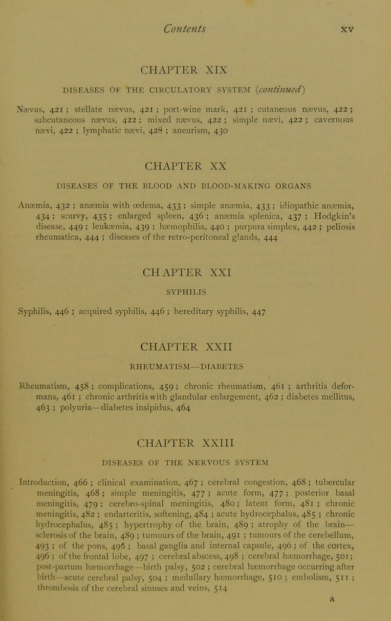 CHAPTER XIX DISEASES OK THE CIRCULATORY SYSTEM {contmued) Nfevus, 421 ; stellate ntevus, 421 ; port-wine mark, 421 ; cutaneous ntevus, 422; subcutaneous ncevus, 422 ; mixed naevus, 422 ; simple nsevi, 422 ; cavernous nrevi, 422 ; lymphatic ncevi, 428 ; aneurism, 430 CHAPTER XX DISEASES OF THE BLOOD AND BLOOD-MAKING ORGANS Anaemia, 432 ; anaemia with oedema, 433 ; simple anaemia, 433 ; idiopathic antemia, 434 ; scurvy, 435 ; enlarged spleen, 436 ; ansemia splenica, 437 ; Hodgkin’s disease, 449 ; leukaemia, 439 ; haemophilia, 440 ; purpura simplex, 442 ; peliosis rheumatica, 444 ; diseases of the retro-peritoneal glands, 444 CHAPTER XXI SYPHILIS Syphilis, 446 ; acquired syphilis, 446 ; hereditary syphilis, 447 CHAPTER XXII RHEUMATISM—DIABETES \ Rheumatism, 458; complications, 459; chronic rheumatism, 461; arthritis defor- mans, 461 ; chronic arthritis with glandular enlargement, 462 ; diabetes mellitus, 463 ; polyuria—diabetes insipidus, 464 CHAPTER XXIII DISEASES OF THE NERVOUS SYSTEM Introduction, 466 ; clinical examination, 467 ; cerebral congestion, 468; tubercular meningitis, 468; simple meningitis, 477 ; acute form, 477 ; posterior basal meningitis, 479; cerebro-spinal meningitis, 480; latent form, 481; chronic meningitis, 482 ; endarteritis, softening, 484 ; acute hydrocephalus, 485 ; chronic hydrocephalus, 485 ; hypertrophy of the brain, 489 ; atrophy of the brain— sclerosis of the brain, 489 ; tumours of the brain, 491 ; tumours of the cerebellum, 493 ; of the pons, 496 ; basal ganglia and internal capsule, 496 ; of the cortex, 496 ; of the frontal lobe, 497 ; cerebral abscess, 498 ; cerebral hiemorrhage, 501; post-partum ha-morrhage—birth palsy, 502 ; cerebral hamorrhage occurring after birth—acute cerebral palsy, 504 ; medullary ha>morrhage, 510 ; embolism, 511 ; thrombosis of the cerebral sinuses and veins, 514 a