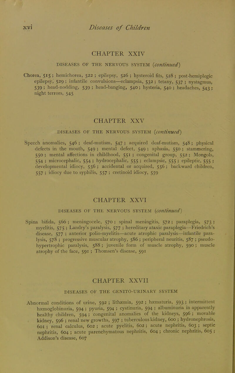 CHAPTER XXIV DISEASES OF THE NERVOUS SYSTEM (contim(ed) Chorea, 515; hemichorea, 522; epilepsy, 526; hysteroid fits, 528; post-hemiplegic epilepsy, 529 ; infantile convulsions—eclampsia, 532 ; tetany, 537 ; nystagmus, 539 ; head-nodding, 539 ; head-banging, 540; hysteria, 540 ; headaches, 543 ; night terrors, 545 CHAPTER XXV DISEASES OF THE NERVOUS SYSTEM {coilthiued) Speech anomalies, 546 ; deaf-mutism, 547 ; acquired deaf-mutism, 548; physical defects in the mouth, 549 ; mental defect, 549 ; aphasia, 550 ; stammering, 550; mental affections in childhood, 551 ; congenital group, 552; Mongols, 554 ; microcephalic, 554 ; hydrocephalic, 555 ; eclampsic, 555 ; epileptic, 555 ; developmental idiocy, 556 ; accidental or acquired, 556 ; backward children, 557 ; idiocy due to syphilis, 557 ; cretinoid idiocy, 559 CHAPTER XXVI DISEASES OF THE NERVOUS SYSTEM {conthiued) Spina bifida, 566 ; meningocele, 570 ; spinal meningitis, 572; paraplegia, 573 ; myelitis, 575 ; Landry’s paralysis, 577 ; hereditary ataxic paraplegia—Friedrich’s disease, 577 ; anterior polio-myelitis—acute atrophic paralysis—infantile para- lysis, 578 ; progressive muscular atrophy, 586 ; peripheral neuritis, 587 ; pseudo- hypertrophic paralysis, 588 ; juvenile form of muscle atrophy, 590 ; muscle atrophy of the face, 591 ; Thomsen’s disease, 591 CHAPTER XXVII DISEASES OF THE GENITO-URINARY SYSTEM Abnormal conditions of urine, 592 ; lithsemia, 592 ; hamiaturia, 593 ; intermittent hemoglobinuria, 594 ; pyuria, 594 ; cystinuria, 594 ; albuminuria in apparently healthy children, 594; congenital anomalies of the kidneys, 596 ; movable kidney, 596 ; renal new growths, 597 ; tuberculous kidney, 600 ; hydronephrosis, 601 ; renal calculus, 602 ; acute pyelitis, 602 ; acute nepliritis, 603 ; septic nephritis, 604 ; acute parenchymatous nephritis, 604 ; chronic nephritis, 605 ; Addison’s disease, 607