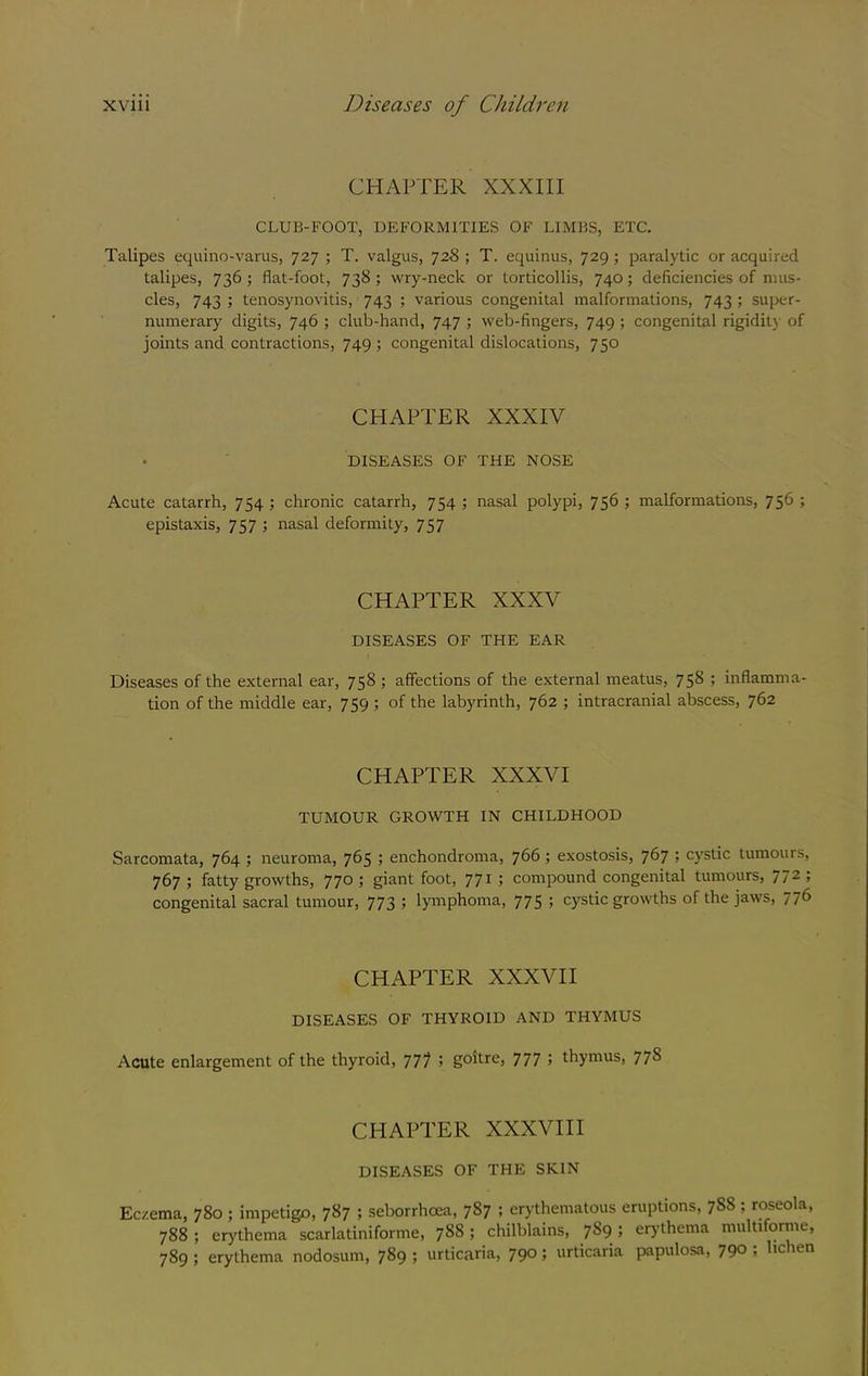 CHAPTER XXXIII CLUB-FOOT, DEFORMITIES OF LIMBS, ETC. Talipes equino-varus, 727 ; T. valgus, 728 ; T. equinus, 729 ; paralytic or acquired talipes, 736 ; flat-foot, 738; wry-neck or torticollis, 740; deficiencies of mus- cles, 743 ; tenosynovitis, 743 ; various congenital malformations, 743 ; super- numerary digits, 746 ; club-hand, 747 ; web-fingers, 749 ; congenital rigidity of joints and contractions, 749 ; congenital dislocations, 750 CHAPTER XXXIV • ‘ DISEASES OF THE NOSE Acute catarrh, 754 ; chronic catarrh, 754 ; nasal polypi, 756 ; malformations, 756 ; epistaxis, 757 ; nasal deformity, 757 CHAPTER XXXV DISEASES OF THE EAR Diseases of the external ear, 758 ; affections of the external meatus, 758 ; inflamma- tion of the middle ear, 759 ; of the labyrinth, 762 ; intracranial abscess, 762 CHAPTER XXXVI TUMOUR GROWTH IN CHILDHOOD Sarcomata, 764 ; neuroma, 765 ; enchondroma, 766 ; exostosis, 767 5 cystic tumours, 767 ; fatty growths, 770 ; giant foot, 771 ; compound congenital tumours, 772 ; congenital sacral tumour, 773 > lymphoma, 775 ; cystic growths of the jaws, 776 CHAPTER XXXVII DISEASES OF THYROID AND THYMUS Acute enlargement of the thyroid, 777 5 goitre, 777 > thymus, 77^ CHAPTER XXXVIII DISEASES OF THE SKIN Eczema, 780 ; impetigo, 787 ; seborrhoea, 787 ; erythematous eruptions, 788 ; roseola, 788 ; erythema scarlatiniforme, 788; chilblains, 789 ; erj’thema multifornie, 789 ; erythema nodosum, 789 j urticaria, 790; urticaria papulosa, 790 , lie ten