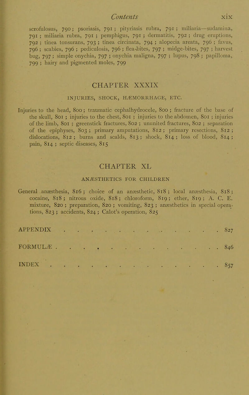 scrofulosus, 790; psoriasis, 791; pityriasis rubra, 791; miliaria—sudamina, 791 ; miliaria rubra, 791 ; pemphigus, 791 ; dermatitis, 792 ; drug eruptions, 792 ; tinea tonsurans, 793 ; tinea circinata, 794 ; alopecia areata, 796 ; favus, 796 ; scabies, 796 ; pediculosis, 796 ; flea-bites, 797 ; midge-bites, 797 ; harvest bug, 797 ; simple onychia, 797 ; onychia maligna, 797 ; lupus, 798 ; papilloma, 799 ; hairy and pigmented moles, 799 CHAPTER XXXIX INJURIES, SHOCK, HAEMORRHAGE, ETC. Injuries to the head, 800; traumatic cephalhydrocele, 800 ; fracture of the base of the skull, 801 ; injuries to the chest, 8oi ; injuries to the abdomen, 801 ; injuries of the limb, 801 ; greenstick fractures, 802 ; ununited fractures, 802 ; separation of the epiphyses, 803 ; primary amputations, 812 ; primary resections, 812 ; dislocations, 812 ; burns and scalds, 813 ; shock, 814 ; loss of blood, 814 ; pain, 814 ; septic diseases, 815 CHAPTER XL anaesthetics for children General - anaesthesia, 816; choice of an anaesthetic, 818 ; local anaesthesia, 818; cocaine, 818; nitrous oxide, 818; chloroform, 819; ether, 819 ; A. C. E. mixture, 820 ; preparation, 820 ; vomiting, 823 ; anaesthetics in special opera- tions, 823 ; accidents, 824 ; Calot’s operation, 825 APPENDIX 827 FORMULaE 846 INDEX • 857