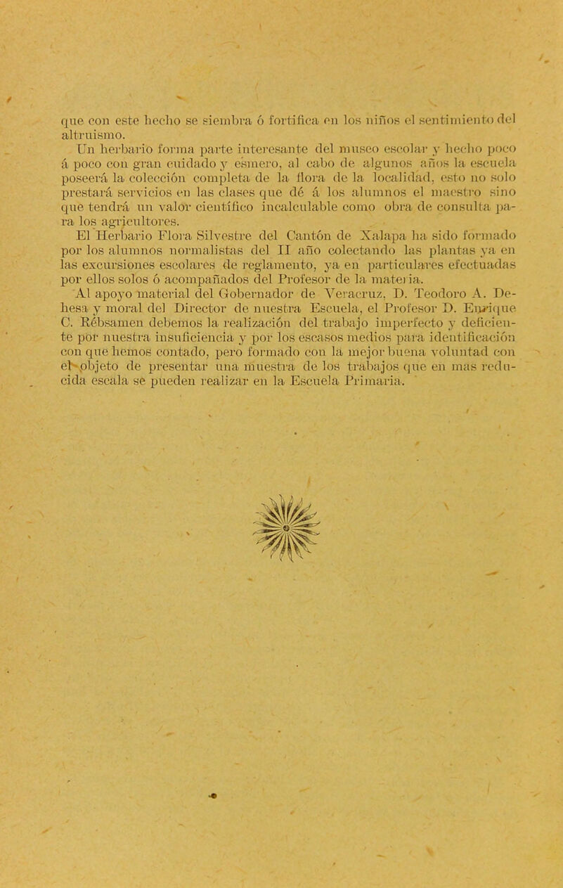 que con este hecho se siembra ó fortifica en los niños él sentimiento <h'l altruismo. Un herbario forma parte interesante del museo escolar y hecho poco á poco con gran cuidado y esmero, al cabo de algunos a Píos la escuela poseerá la colección completa de Ja flora de la localidad, esto no solo prestará servicios en las clases que dé á los alumnos el maestro sino que tendrá un valor científico incalculable como obra de consulta pa- ra los agricultores. El Herbario Flora Silvestre del Cantón de Xalapa ha sido formado por los alumnos normalistas del II año colectando Las plantas ya en las excursiones escolares de reglamento, ya en particulares efectuadas por ellos solos ó acompañados del Profesor de la materia. Al apoyo material del Gobernador de Veracruz, I). Teodoro A. De- hesa y moral del Director de nuestra Escuela, el Profesor D. Enrique C. Rébsamen debemos la realización del trabajo imperfecto y deficien- te por nuestra insuficiencia y por los escasos medios para identificación con que liemos contado, pero formado con la mejor bueña voluntad con el-pbjeto de presentar una muestra délos trabajos que en mas redu- cida escala se pueden realizar en la Escuela Primaria.