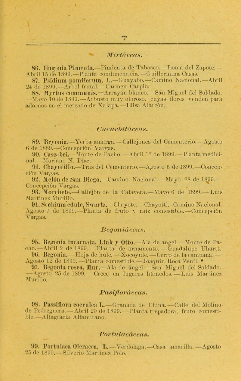 *7 Mirtáceas. 86. EagOilia Pimenta.—Pimienta de Tabasco.—Loma del Zapote.— Abril 15de L899. — Planta condimenticia.—iGuillermina (Jasas. 87. Psidium pómiferum, L.—Guayabo.—Camino Nacional.—Abril 24 de 1899.—Arbol ñ utal.—Carmen ('arpio. 88. M.yrtus CdmmunÍS.=Arrayán Illanco.—San Miguel del Soldado. —Mayo lodo 1899.—Arbusto muy oloroso, cuyas flores venden para adornos en el mercado de Xalapa.—Elisa Alarcón. Cucurbiiúceiis. 89. Bryonia.—Yerba amarga.—Callejones del Cementerio.—Agosto ti de 1889í—Concepción Vargas. 90. Cascabel—Monte de Pacbo.—Abril 1? de 1899.—Planta medici- nal.—Mariano N. Díaz. 91. Chayotillo.—Tras del Cementerio.—Agosto 6 de 1899.—Concep- ción Vargas. 92. Melón de San Diego.—Camino Nacional.—Mayo 28 de 1899.— Concepción Vai'gas. 93. Morcíete.—Callejón de la Calavera.—Mayo 6 de 1899.—Luis Martínez Murillo. 94. Sccbimnedule, Swartz.—Chayóte.—Chayotti. -Camino Nacional. Agosto 7 de 1899.—Planta de fruto y raíz comestible.—Concepción Vargas. Ber/on iáe.eas. 95. Begonia incarnata, Link y Otto.—Ala de ángel.—-Monte de Pa- cho.—Abril 2 de 189!).—Planta de ornamento.—Guadalupe Uhartt. 96. Begonia.— Hoja de hule. —Xocoyule.—Cerro de la campana.— Agosto 12 de 1899. —Planta comestible.—Joaquín Roca Zenil. • 97. Begonia rosea, Mur.—Ala de ángel.—San Miguel del Soldado. —Agosto 25 de 1899.—Crece en lugares húmedos.—Luis Martínez Murillo. Pasiflm-ácciis. 98. Passiflora COerUlea L.—Granada de ('hiña. —Calle del Molino de Pedreguera.—Abril 20 de 1899.—Planta trepadora, fruto comesti- ble.—Altagracia Altamirano. Portutacáceas. 99. Porf iliaca Olerácea, L.—Verdolaga.—Casa amarilla.—Agosto 25 de 1899.—Silverio Martínez Polo.
