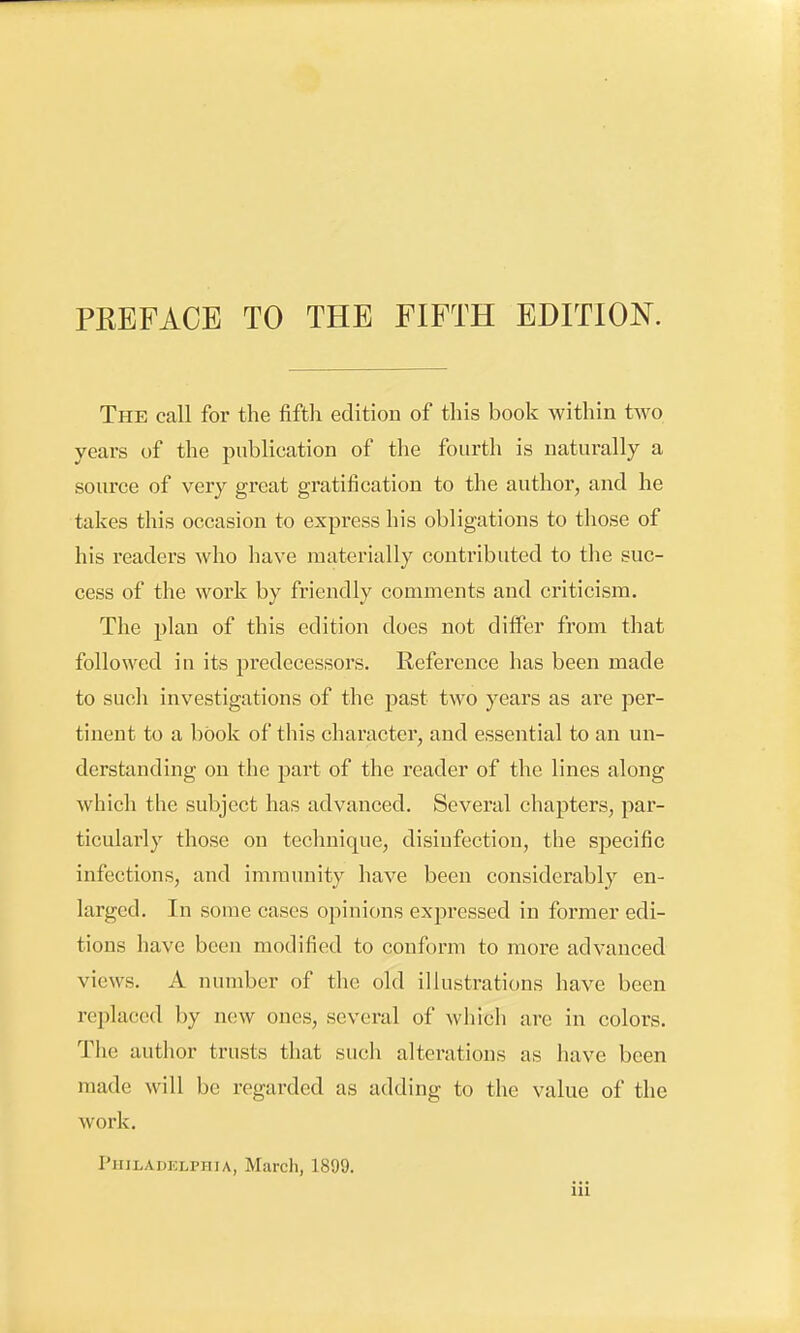 The call for the fifth edition of this book within two years of the publication of the fourth is naturally a source of very great gratification to the author, and he takes this occasion to express his obligations to those of his readers who have materially contributed to the suc- cess of the work by friendly comments and criticism. The plan of this edition does not differ from that followed in its predecessors. Reference has been made to such investigations of the past two years as are per- tinent to a book of this character, and essential to an un- derstanding on the part of the reader of the lines along which the subject has advanced. Several chapters, par- ticularly those on technique, disinfection, the specific infections, and immunity have been considerably en- larged. In some cases opinions expressed in former edi- tions have been modified to conform to more advanced views. A number of the old illustrations have been replaced by new ones, several of which are in colors. The author trusts that such alterations as have been made will be regarded as adding to the value of the work. Philadelphia, March, 1899.