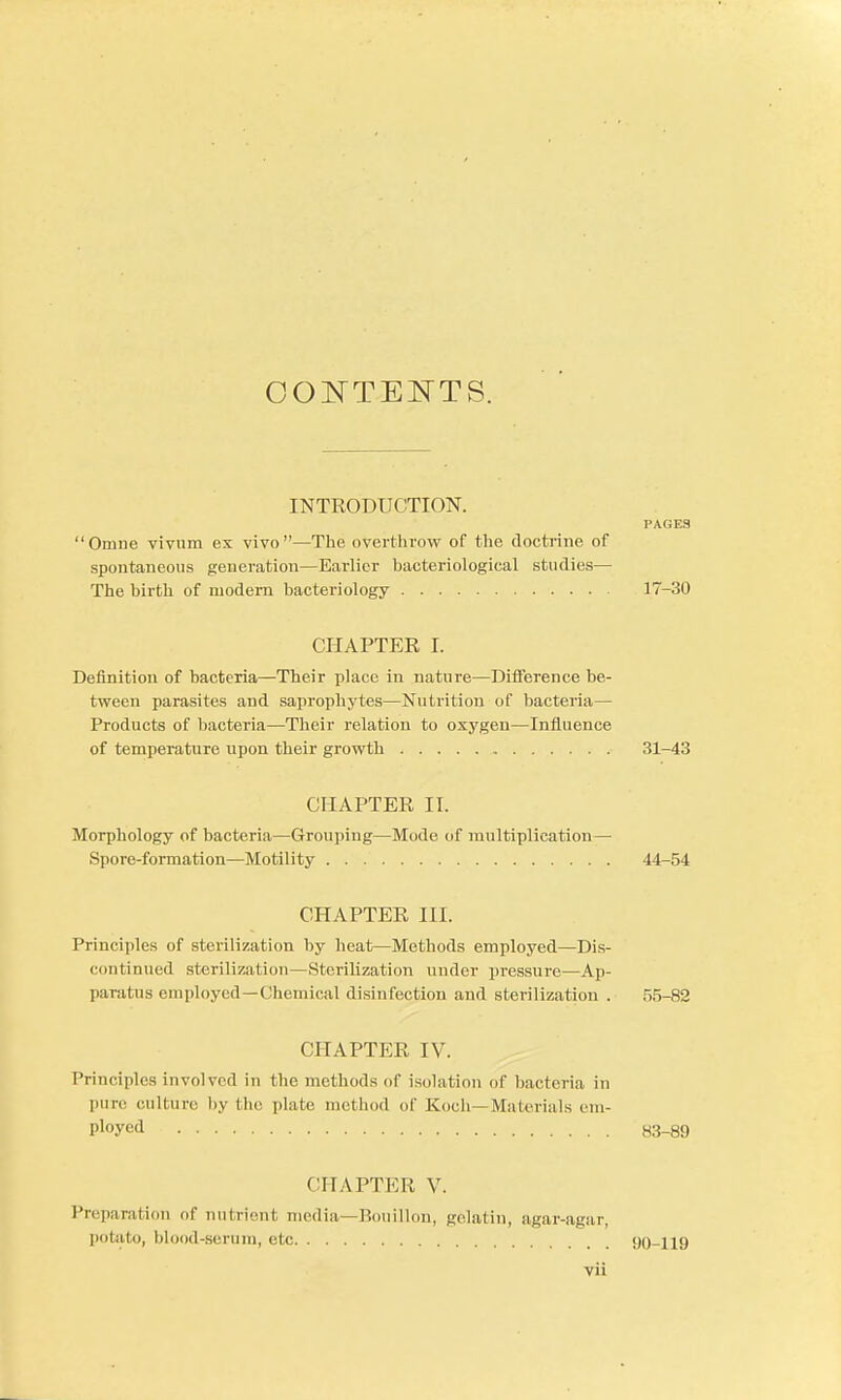 CONTENTS. INTRODUCTION. PAGES Omne vivnra ex vivo—The overthrow of the doctrine of spontaneous generation—Earlier bacteriological studies— The birth of modern bacteriology 17-30 CPIAPTER I. Definition of bacteria—Their place in nature—Difference be- tween parasites and saprophytes—Nutrition of bacteria— Products of bacteria—Their relation to oxygen—Influence of temperature upon their growth 31-43 CHAPTER II. Morphology of bacteria—Grouping—Mode of multiplication— Spore-formation—Motility 44-54 CHAPTER HI. Principles of sterilization by heat—Methods employed—Dis- continued sterilization—Sterilization under pressure—Ap- paratus employed —Chemical disinfection and sterilization . 55-82 CHAPTER IV. Principles involved in the methods of isolation of bacteria in pure culture, by the plate method of Koch—Materials em- ployed 83-89 CHAPTER V. Preparation of nutrient media—Bouillon, gelatin, agar-agar, potato, blood-serum, etc 90-119