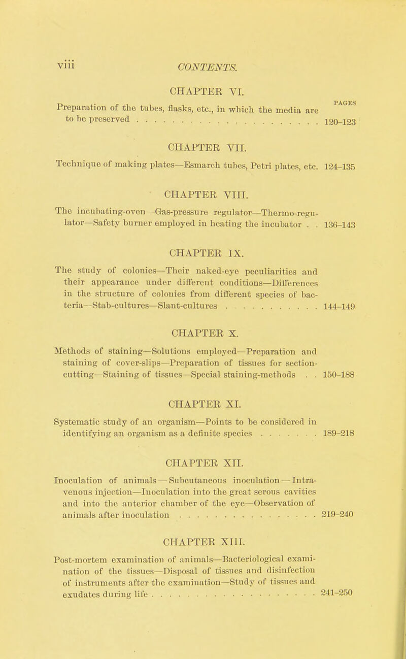 CHAPTER VI. PAG ES Preparation of the tubes, flasks, etc., in which the media are to be preserved 120-123 CHAPTER VIL Technique of making plates—Esmarch tubes, Petri plates, etc. 124-135 CHAPTER VIII. The incubating-nven—Gas-pressure regulator—Thcrmo-regu- lator—Safety burner employed in heating the incubator . . 136-143 CHAPTER IX. The study of colonies—Their naked-eye peculiarities and their appearance under different conditions—Differences in the structure of colonies from different species of bac teria—Stab-cultures—Slant-cultures 144-149 CHAPTER X. Methods of staining—Solutions employed—Preparation and staining of cover-slips—Preparation of tissues for section- cutting—Staining of tissues—Special staining-methods . . 150-188 CHAPTER XI. Systematic study of an organism—Points to be considered in identifying an organism as a definite species 189-218 CHAPTER XTI. Inoculation of animals — Subcutaneous inoculation — Intra- venous injection—Inoculation into the great serous cavities and into the anterior chamber of the eye—Observation of animals after inoculation 219-240 CHAPTER XIII. Post-mortem examination of animals—Bacteriological exami- nation of the tissues—Disposal of tissues and disinfect inn of instruments after the examination—Study of tissues and exudates during life 841—250