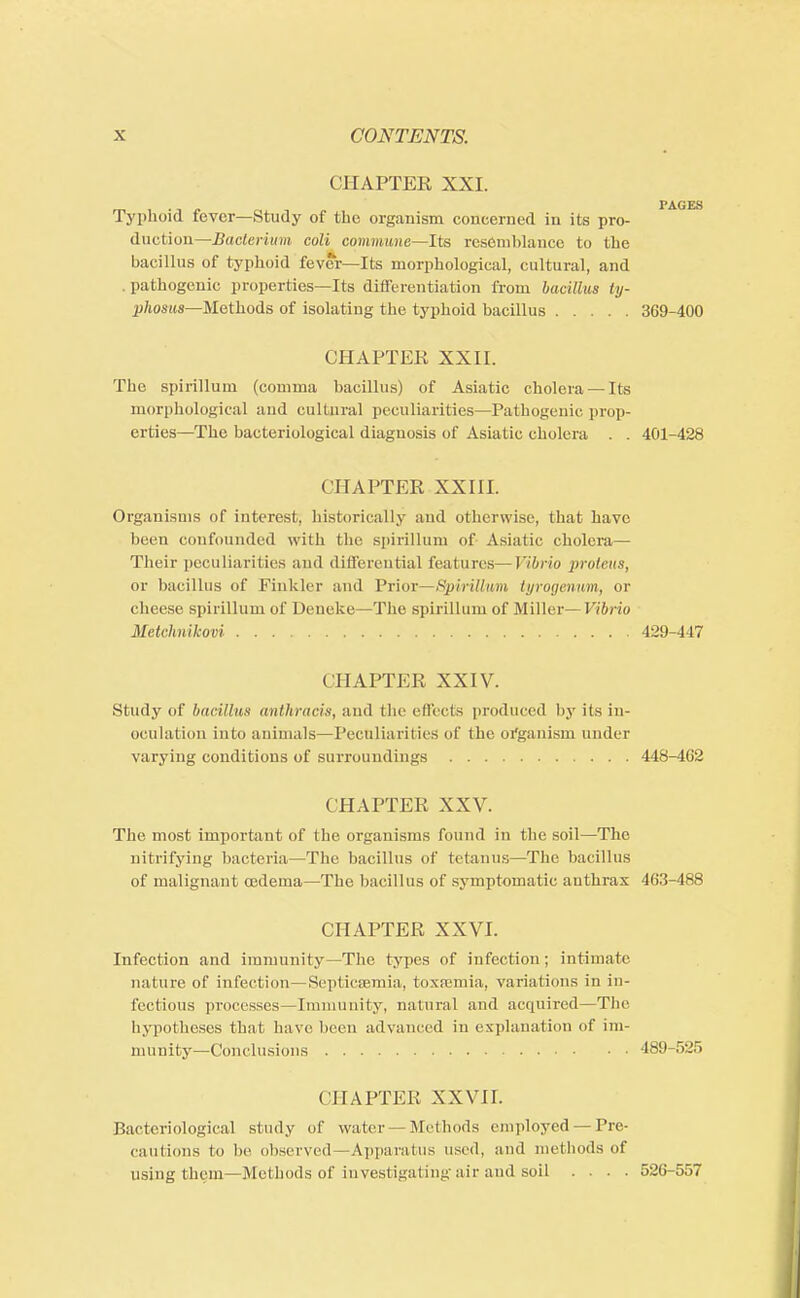 CHAPTER XXI. Typhoid fever—Study of the organism concerned in its pro- rAGES duction—Bacterium coli cqmmwie—Its resemblance to the bacillus of typhoid fever—Its morphological, cultural, and pathogenic properties—Its differentiation from bacillus ty- phosus—Methods of isolating the typhoid bacillus 369-400 CHAPTER XXII. The spirillum (comma bacillus) of Asiatic cholera — Its morphological and cultural peculiarities—Pathogenic prop- erties—The bacteriological diagnosis of Asiatic cholera . . 401-428 CHAPTER XXIII. Organisms of interest, historically and otherwise, that have been confounded with the spirillum of Asiatic cholera— Their peculiarities and differential features—Vibrio proteus, or bacillus of Finkler and Prior—Spirillum tyrogenum, or cheese spirillum of Deneke—The spirillum of Miller— Vibrio Metchnikovi 429-447 CHAPTER XXIV. Study of bacillus anthracis, and the effects produced by its in- oculation into animals—Peculiarities of the organism under varying conditions of surroundings 448-462 CHAPTER XXV. The most important of the organisms found in the soil—The nitrifying bacteria—The bacillus of tetanus—The bacillus of malignant tcderna—The bacillus of symptomatic anthrax 463-488 CHAPTER XXVI. Infection and immunity—The types of infection; intimate nature of infection—Septicaemia, toxaemia, variations in in- fectious processes—Immunity, natural and acquired—The hypotheses that have been advanced in explanation of im- munity—Conclusions 489-525 CHAPTER XXVII. Bacteriological study of water Methods employed — Pre- cautions lo be observed—Apparatus used, and methods of using them—Methods of investigating air and soil .... 526-557