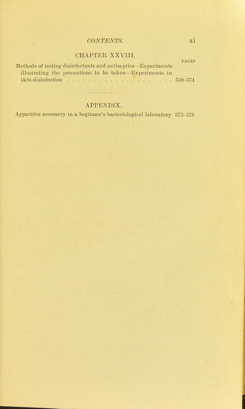 CHAPTER XXVIII. PAGES Methods of testing disinfectants and antiseptics—Experiments illustrating the precautions to be taken—Experiments in skin-disinfection .' 558-571 APPENDIX. Apparatus necessary in a beginner's bacteriological laboratory 573-578