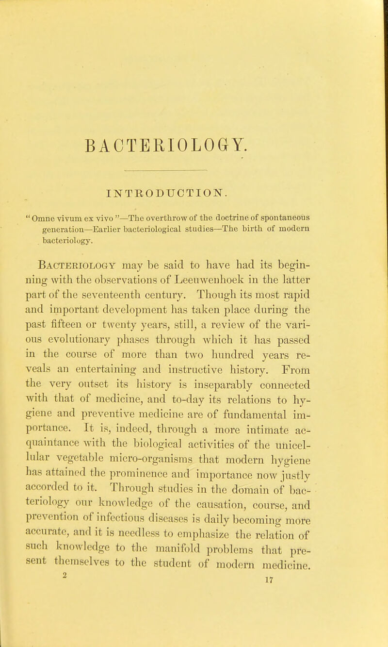 BACTERIOLOGY. INTRODUCTION.  Omne vivuni ex vivo —The overthrow of the doctrine of spontaneous generation—Earlier bacteriological studies—The birth of modern bacteriology. Bacteriology may be said to have had its begin- ning with the observations of Leeuwenhoek in the latter part of the seventeenth century. Though its most rapid and important development has taken place during the past fifteen or twenty years, still, a review of the vari- ous evolutionary phases through which it has passed in the course of more than two hundred years re- veals an entertaining and instructive history. From the very outset its history is inseparably connected with that of medicine, and to-day its relations to hy- giene and preventive medicine are of fundamental im- portance. It is, indeed, through a more intimate ac- quaintance with the biological activities of the unicel- lular vegetable micro-organisms that modern hygiene has attained the prominence and importance now justly accorded to it. Through studies in the domain of bac- teriology our knowledge of the causation, course, and prevention of infectious diseases is daily becoming more accurate, and it is needless to emphasize the relation of such knowledge to the manifold problems that pre- sent themselves to the student of modern medicine.