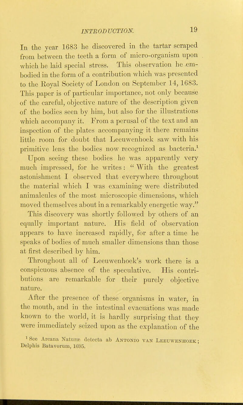 In the year 1683 he discovered in the tartar scraped from between the teeth a form of micro-organism upon which he laid special stress. This observation he .em- bodied in the form of a contribution which was presented to the Koyal Society of London on September 14,1683. This paper is of particular importance, not only because of the careful, objective nature of the description given of the bodies seen by him, but also for the illustrations which accompany it. From a perusal of the text and an inspection of the plates accompanying it there remains little room for doubt that Leeuwenhoek saw with his primitive lens the bodies now recognized as bacteria.1 Upon seeing these bodies he was apparently very much impressed, for he writes:  With the greatest astonishment I observed that everywhere throughout the material which I was examining were distributed animalcules of the most microscopic dimensions, which moved themselves about in a remarkably energetic way. This discovery was shortly followed by others of an equally important nature. His field of observation appears to have increased rapidly, for after a time he speaks of bodies of much smaller dimensions than those at first described by him. Throughout all of Leeuwenhoek's work there is a conspicuous absence of the speculative. His contri- butions are remarkable for their purely objective nature. After the presence of these organisms in water, in the mouth, and in the intestinal evacuations was made known to the world, it is hardly surprising that they were immediately seized upon as the explanation of the 1 See Arcana Naturae detecta ab Antonio van Leeuwenhoek; Delphis Batavorum, 1695.