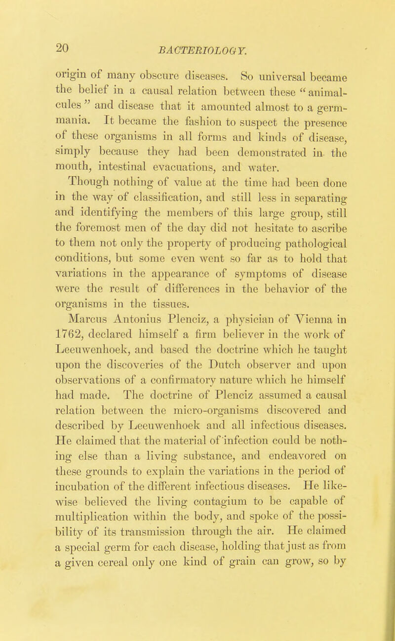 origin of many obscure diseases. So universal became the belief in a causal relation between these  animal- cules and disease that it amounted almost to a germ- mania. It became the fashion to suspect the presence of these organisms in all forms and kinds of disease, simply because they had been demonstrated in the, mouth, intestinal evacuations, and water. Though nothing of value at the time had been done in the way of classification, and still less in separating and identifying the members of this large group, still the foremost men of the day did not hesitate to ascribe to them not only the property of producing pathological conditions, but some even went so far as to hold that variations in the appearance of symptoms of disease were the result of differences in the behavior of the organisms in the tissues. Marcus Antonius Plenciz, a physician of Vienna in 1762, declared himself a firm believer in the work of Leeuwenhoek, and based the doctrine which he taught upon the discoveries of the Dutch observer and upon observations of a confirmatory nature which he himself had made. The doctrine of Plenciz assumed a causal relation between the micro-organisms discovered and described by Leeuwenhoek and all infectious diseases. He claimed that the material of infection could be noth- ing else than a living substance, and endeavored on these grounds to explain the variations in the period of incubation of the different infectious diseases. He like- wise believed the living contagium to be capable of multiplication within the body, and spoke of the possi- bility of its transmission through the air. He claimed a special germ for each disease, holding that just as from a given cereal only one kind of grain can grow, so by