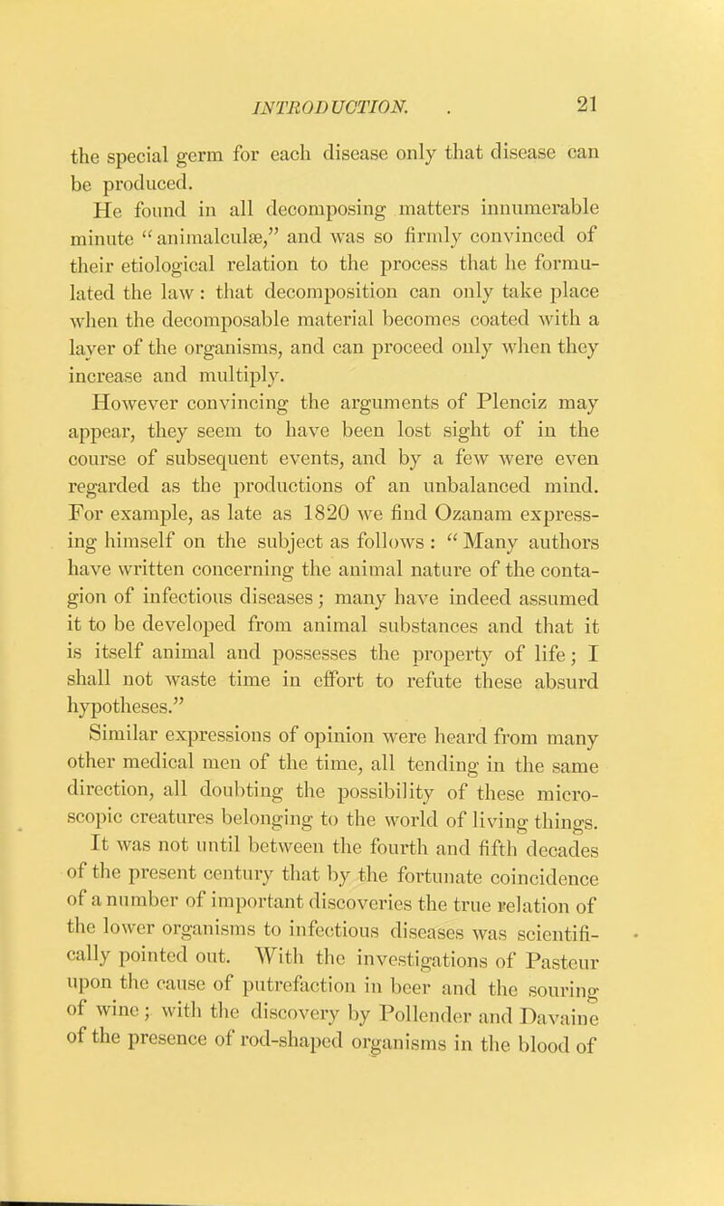 the special germ for each disease only that disease can be produced. He found in all decomposing matters innumerable minute  animalculse, and was so firmly convinced of their etiological relation to the process that he formu- lated the law: that decomposition can only take place when the decomposable material becomes coated with a layer of the organisms, and can proceed only when they increase and multiply. However convincing the arguments of Plenciz may appear, they seem to have been lost sight of in the course of subsequent events, and by a few were even regarded as the productions of an unbalanced mind. For example, as late as 1820 we find Ozanam express- ing himself on the subject as follows :  Many authors have written concerning the animal nature of the conta- gion of infectious diseases; many have indeed assumed it to be developed from animal substances and that it is itself animal and possesses the property of life; I shall not waste time in effort to refute these absurd hypotheses. Similar expressions of opinion were heard from many other medical men of the time, all tending in the same direction, all doubting the possibility of these micro- scopic creatures belonging to the world of living things. It was not until between the fourth and fifth decades of the present century that by the fortunate coincidence of a number of important discoveries the true relation of the lower organisms to infectious diseases was scientifi- cally pointed out. With the investigations of Pasteur upon the cause of putrefaction in beer and the souring of wine ; with the discovery by Pollender and Davaine of the presence of rod-shaped organisms in the blood of