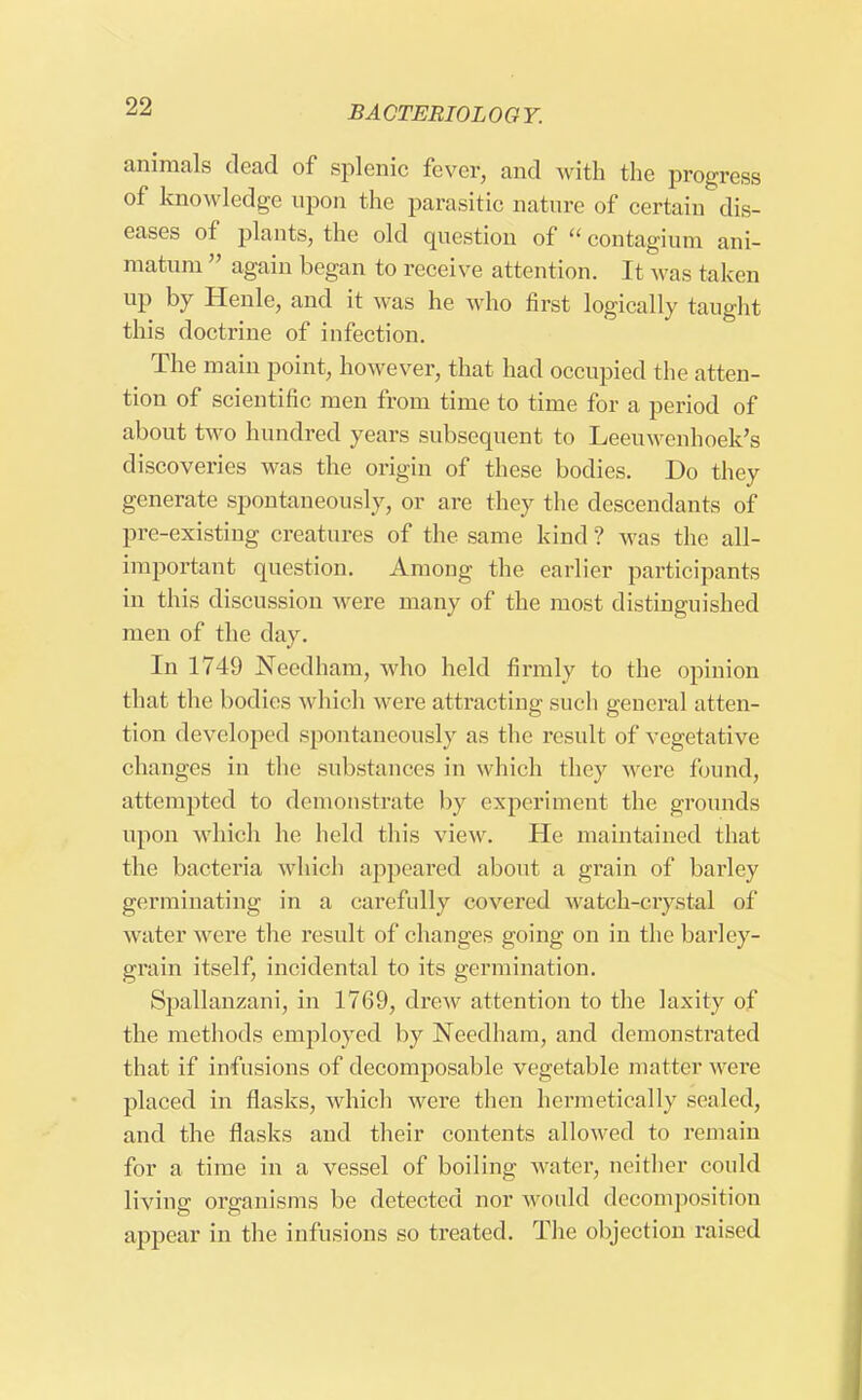 animals dead of splenic fever, and with the progress of knowledge upon the parasitic nature of certain dis- eases of plants, the old question of  contagium ani- matum  again began to receive attention. It was taken up by Henle, and it was he who first logically taught this doctrine of infection. The main point, however, that had occupied the atten- tion of scientific men from time to time for a period of about two hundred years subsequent to Leeuwenhoek's discoveries was the origin of these bodies. Do they generate spontaneously, or are they the descendants of pre-existing creatures of the same kind ? was the all- important question. Among the earlier participants in this discussion were many of the most distinguished men of the day. In 1749 Needham, who held firmly to the opinion that the bodies which were attracting such general atten- tion developed spontaneously as the result of vegetative changes in the substances in which they were found, attempted to demonstrate by experiment the grounds upon which he held this view. He maintained that the bacteria which appeared about a grain of barley germinating in a carefully covered watch-crystal of water were the result of changes going on in the barley- grain itself, incidental to its germination. Spallanzani, in 1769, drew attention to the laxity of the methods employed by Needham, and demonstrated that if infusions of decomposable vegetable matter were placed in flasks, which were then hermetically sealed, and the flasks and their contents allowed to remain for a time in a vessel of boiling water, neither could living organisms be detected nor would decomposition appear in the infusions so treated. The objection raised