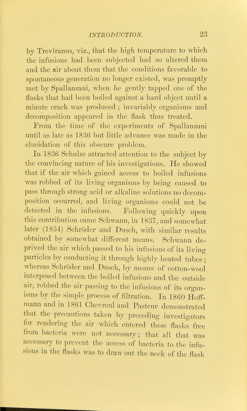 by Treviranus, viz., that the high temperature to which the infusions had been subjected had so altered them and the air about them that the conditions favorable to spontaneous generation no longer existed, was promptly met by Spallanzani, when he gently tapped one of the flasks that had been boiled against a hard object until a minute crack was produced ; invariably organisms and decomposition appeared in the flask thus treated. From the time of the experiments of Spallanzani until as late as 1836 but little advance was made in the elucidation of this obscure problem. In 1836 Schulze attracted attention to the subject by the convincing nature of his investigations. He showed that if the air which gained access to boiled infusions was robbed of its living organisms by being caused to pass through strong acid or alkaline solutions no decom- position occurred, and living organisms could not be detected in the infusions. Following quickly upon this contribution came Schwann, in 1837, and somewhat later (1854) Schroder and Dusch, with similar results obtained by somewhat different means. Schwann de- prived the air which passed to his infusions of its living particles by conducting it through highly heated tubes; whereas Schroder and Dusch, by means of cotton-wool interposed between the boiled infusions and the outside air, robbed the air passing to the infusions of its organ- isms by the simple process of filtration. In 1860 Hoff- mann and in 1861 Chevreul and Pasteur demonstrated that the precautions taken by preceding investigators for rendering the air which entered these flasks free from bacteria were not necessary; that all that was necessary to prevent the access of bacteria to the infu- sions in the flasks was to draw out the neck of the flask