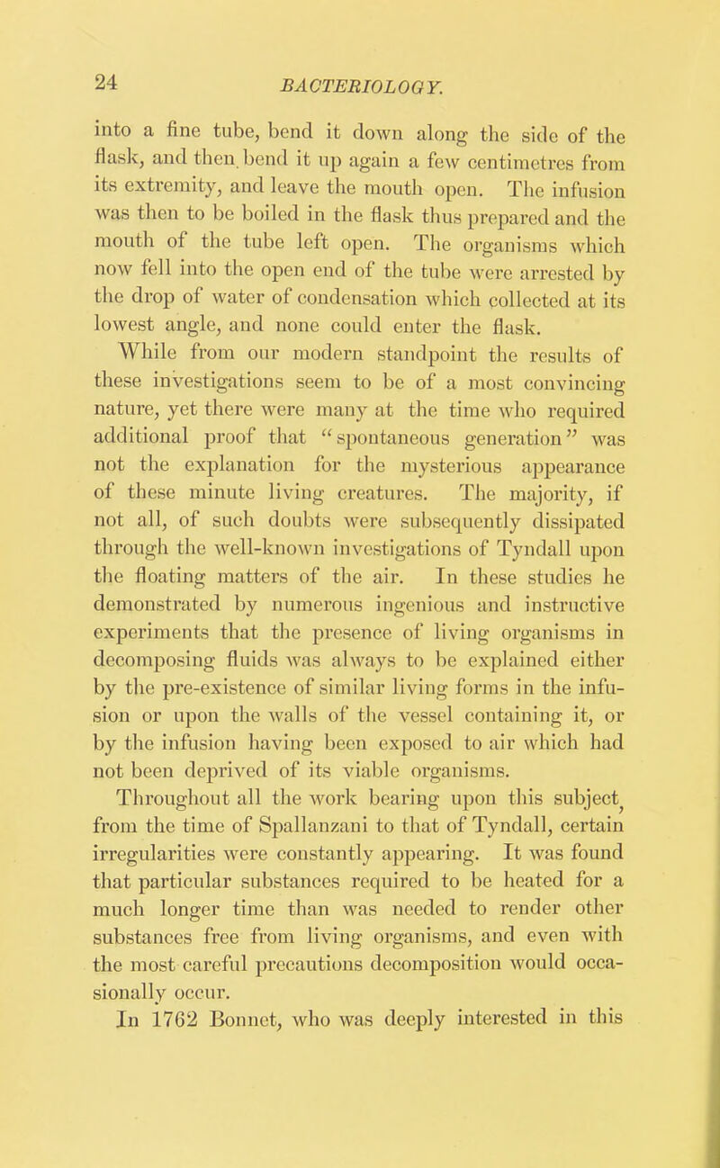 into a fine tube, bend it clown along the side of the flask, and then, bend it up again a few centimetres from its extremity, and leave the mouth open. The infusion was then to be boiled in the flask thus prepared and the mouth of the tube left open. The organisms which now fell into the open end of the tube were arrested by the drop of water of condensation which collected at its lowest angle, and none could enter the flask. While from our modern standpoint the results of these investigations seem to be of a most convincing nature, yet there were many at the time who required additional proof that  spontaneous generation was not the explanation for the mysterious appearance of these minute living creatures. The majority, if not all, of such doubts were subsequently dissipated through the well-known investigations of Tyndall upon the floating matters of the air. In these studies he demonstrated by numerous ingenious and instructive experiments that the presence of living organisms in decomposing fluids was always to be explained either by the pre-existence of similar living forms in the infu- sion or upon the walls of the vessel containing it, or by the infusion having been exposed to air which had not been deprived of its viable organisms. Throughout all the work bearing upon this subject^ from the time of Spallanzani to that of Tyndall, certain irregularities were constantly appearing. It was found that particular substances required to be heated for a much longer time than was needed to render other substances free from living organisms, and even with the most careful precautions decomposition would occa- sionally occur. In 1762 Bonnet, who was deeply interested in this
