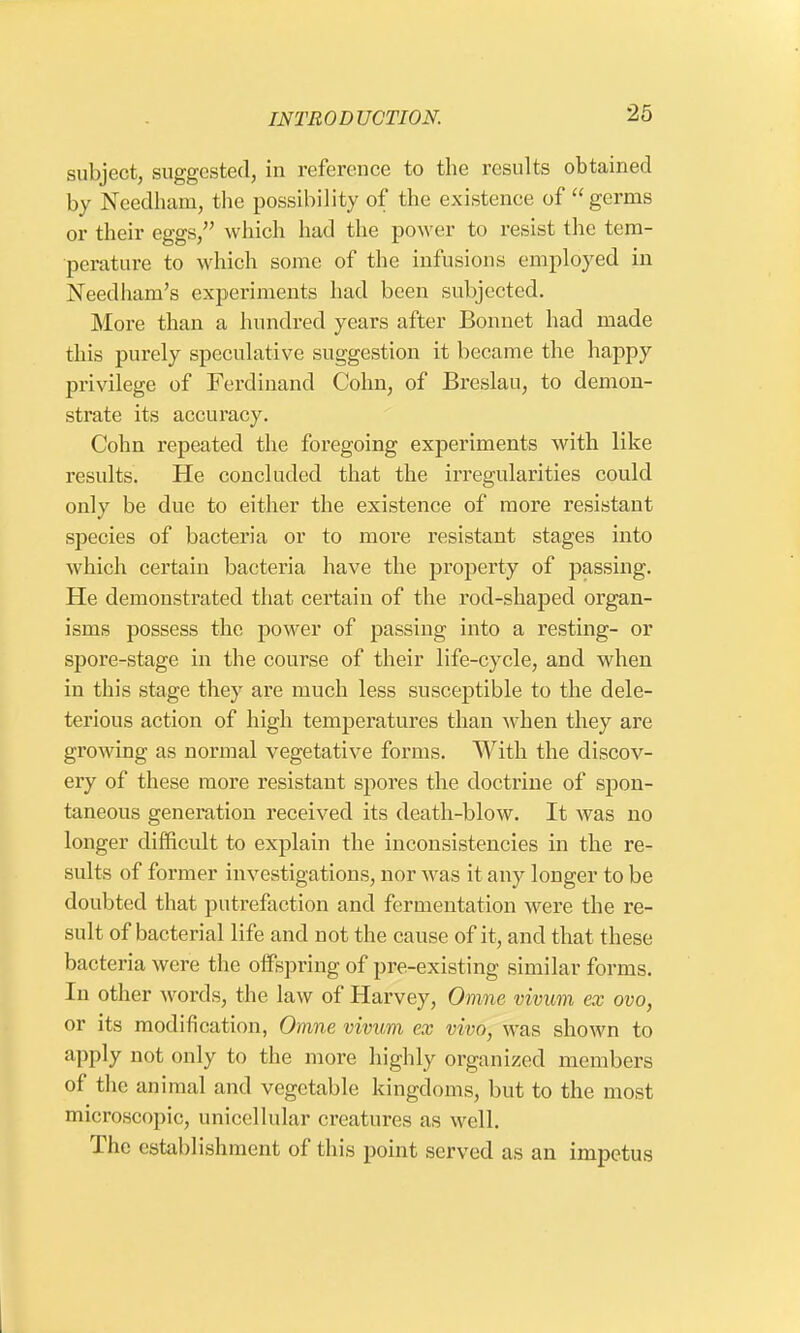 subject, suggested, in reference to the results obtained by Needhani, the possibility of the existence of  germs or their eggs/' which had the power to resist the tem- perature to which some of the infusions employed in Needham's experiments had been subjected. More than a hundred years after Bonnet had made this purely speculative suggestion it became the happy privilege of Ferdinand Colin, of Breslau, to demon- strate its accuracy. Colin repeated the foregoing experiments with like results. He concluded that the irregularities could only be due to either the existence of more resistant species of bacteria or to more resistant stages into which certain bacteria have the property of passing. He demonstrated that certain of the rod-shaped organ- isms possess the power of passing into a resting- or spore-stage in the course of their life-cycle, and when in this stage they are much less susceptible to the dele- terious action of high temperatures than when they are growing as normal vegetative forms. With the discov- ery of these more resistant spores the doctrine of spon- taneous generation received its death-blow. It was no longer difficult to explain the inconsistencies in the re- sults of former investigations, nor was it any longer to be doubted that putrefaction and fermentation were the re- sult of bacterial life and not the cause of it, and that these bacteria were the offspring of pre-existing similar forms. In other words, the law of Harvey, Omne vivum ex ovo, or its modification, Omne vivum ex vivo, was shown to apply not only to the more highly organized members of the animal and vegetable kingdoms, but to the most microscopic, unicellular creatures as well. The establishment of this point served as an impetus