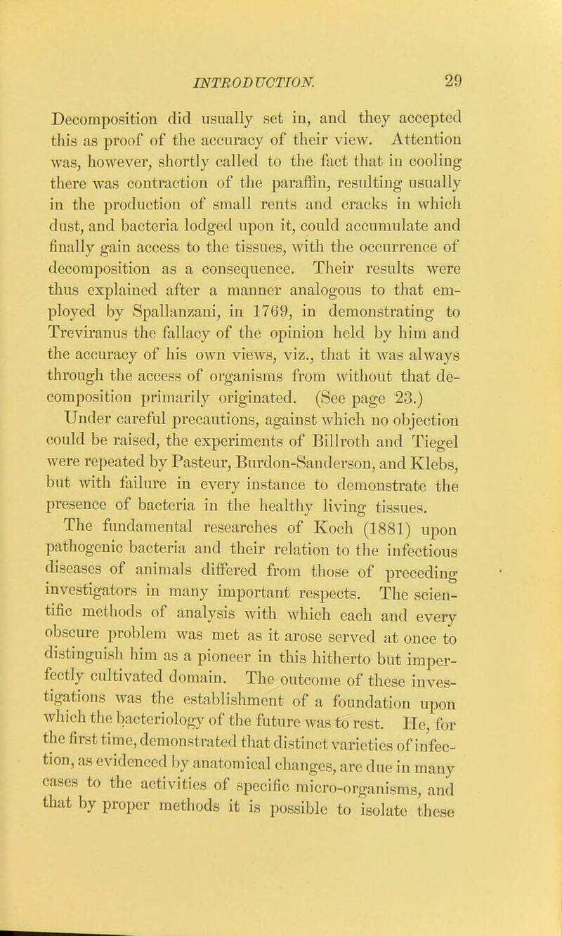 Decomposition did usually set in, and they accepted this as proof of the accuracy of their view. Attention w as, however, shortly called to the fact that in cooling there was contraction of the paraffin, resulting usually in the production of small rents and cracks in which dust, and bacteria lodged upon it, could accumulate and finally gain access to the tissues, with the occurrence of decomposition as a consequence. Their results were thus explained after a manner analogous to that em- ployed by Spallanzani, in 1769, in demonstrating to Treviranus the fallacy of the opinion held by him and the accuracy of his own views, viz., that it was always through the access of organisms from without that de- composition primarily originated. (See page 23.) Under careful precautions, against which no objection could be raised, the experiments of Billroth and Tiegel were repeated by Pasteur, Burdon-Sanderson, and Klebs, but with failure in every instance to demonstrate the presence of bacteria in the healthy living tissues. The fundamental researches of Koch (1881) upon pathogenic bacteria and their relation to the infectious diseases of animals differed from those of preceding investigators in many important respects. The scien- tific methods of analysis with which each and every obscure problem was met as it arose served at once to distinguish Mm as a pioneer in this hitherto but imper- fectly cultivated domain. The outcome of these inves- tigations was the establishment of a foundation upon which the bacteriology of the future was to rest. He, for the first time, demonstrated that distinct variet ies of infec- tion, as evidenced by anatomical changes, are due in many cases to the activities of specific micro-organisms, and that by proper methods it is possible to isolate these