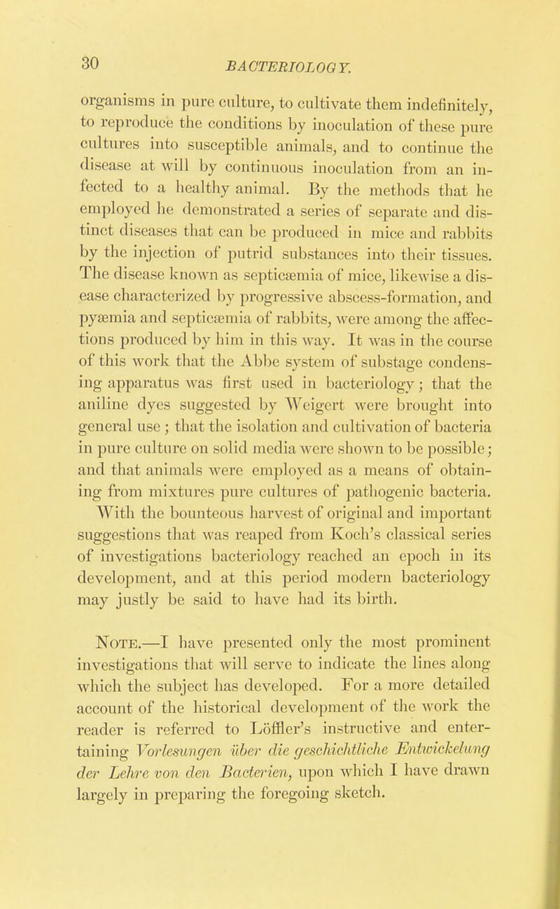 organisms in pure culture, to cultivate them indefinitely, to reproduce the conditions by inoculation of these pure cultures into susceptible animals, and to continue the disease at will by continuous inoculation from an in- fected to a healthy animal. By the methods that he employed he demonstrated a series of separate and dis- tinct diseases that can be produced in mice and rabbits by the injection of putrid substances into their tissues. The disease known as septicaemia of mice, likewise a dis- ease characterized by progressive abscess-formation, and pyaemia and septicaemia of rabbits, were among the affec- tions produced by him in this way. It was in the course of this work that the Abbe system of substage condens- ing apparatus was first used in bacteriology; that the aniline dyes suggested by Weigert were brought into general use ; that the isolation and cultivation of bacteria in pure culture on solid media were shown to be possible; and that animals were employed as a means of obtain- ing from mixtures pure cultures of pathogenic bacteria. With the bounteous harvest of original and important suggestions that was reaped from Koch's classical series of investigations bacteriology reached an epoch in its development, and at this period modern bacteriology may justly be said to have had its birth. Note.—I have presented only the most prominent investigations that will serve to indicate the lines along which the subject has developed. For a more detailed account of the historical development of the work the reader is referred to Loffler's instructive and enter- taining Vorlesungen iiber die geschichtliche Entwiekclimg der Lehre von den Bacterien, upon which I have drawn largely in preparing the foregoing sketch.