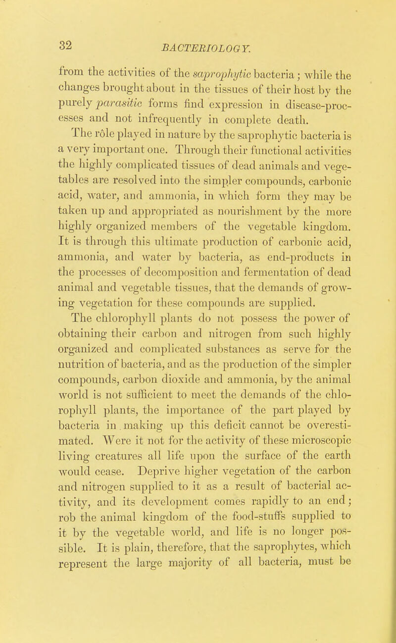 from the activities of the saprophytic bacteria; while the changes brought about in the tissues of their host by the purely parasitic forms find expression in disease-proc- esses and not infrequently in complete death. The role played in nature by the saprophytic bacteria is a very important one. Through their functional activities the highly complicated tissues of dead animals and vege- tables are resolved into the simpler compounds, carbonic acid, water, and ammonia, in which form they may be taken up and appropriated as nourishment by the more highly organized members of the vegetable kingdom. It is through this ultimate production of carbonic acid, ammonia, and water by bacteria, as end-products in the processes of decomposition and fermentation of dead animal and vegetable tissues, that the demands of grow- ing vegetation for these compounds are supplied. The chlorophyll plants do not possess the power of obtaining their carbon and nitrogen from such highly organized and complicated substances as serve for the nutrition of bacteria, and as the production of the simpler compounds, carbon dioxide and ammonia, by the animal world is not sufficient to meet the demands of the chlo- rophyll plants, the importance of the part played by bacteria in making up this deficit cannot be overesti- mated. Were it not for the activity of these microscopic living creatures all life upon the surface of the earth would cease. Deprive higher vegetation of the carbon and nitrogen supplied to it as a result of bacterial ac- tivity, and its development comes rapidly to an end; rob the animal kingdom of the food-stuffs supplied to it by the vegetable world, and life is no longer pos- sible. It is plain, therefore, that the saprophytes, which represent the large majority of all bacteria, must be