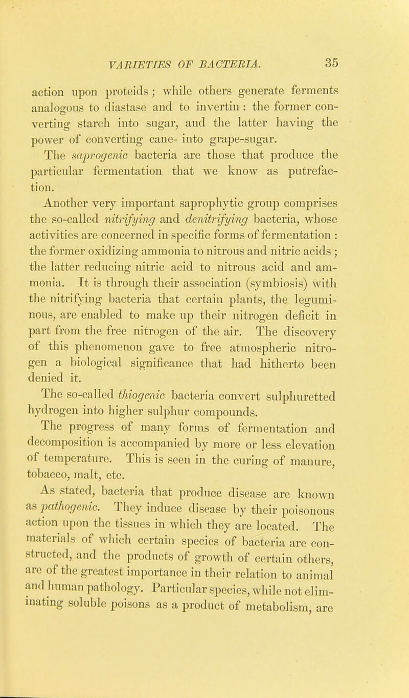 action upon proteids ; while others generate ferments analogous to diastase and to invertin : the former con- verting starch iuto sugar, and the latter having the power of converting cane- into grape-sugar. The saprogenic bacteria are those that produce the particular fermentation that we know as putrefac- tion. Another very important saprophytic group comprises the so-called nitrifying and denitrifying bacteria, whose activities are concerned in specific forms of fermentation : the former oxidizing ammonia to nitrous and nitric acids ; the latter reducing nitric acid to nitrous acid and am- monia. It is through their association (symbiosis) with the nitrifying bacteria that certain plants, the legumi- nous, are enabled to make up their nitrogen deficit in part from the free nitrogen of the air. The discovery of this phenomenon gave to free atmospheric nitro- gen a biological significance that had hitherto been denied it. The so-called thiogenic bacteria convert sulphuretted hydrogen into higher sulphur compounds. The progress of many forms of fermentation and decomposition is accompanied by more or less elevation of temperature. This is seen in the curing of manure, tobacco, malt, etc. As stated, bacteria that produce disease are known as pathogenic. They induce disease by their poisonous action upon the tissues in which they are located. The materials of which certain species of bacteria are con- structed, and the products of growth of certain others, arc of the greatest importance in their relation to animal and human pathology. Particular species, while not elim- inating soluble poisons as a product of metabolism, are