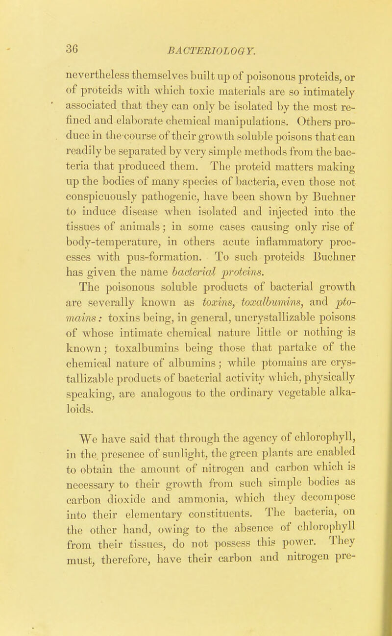 nevertheless themselves built up of poisonous proteids, or of proteids with which toxic, materials are so intimately associated that they can only be isolated by the most re- fined and elaborate chemical manipulations. Others pro- duce in the course of their growth soluble poisons that can readily be separated by very simple methods from the bac- teria that produced them. The proteid matters making up the bodies of many species of bacteria, even those not conspicuously pathogenic, have been shown by Buchner to induce disease when isolated and injected into the tissues of animals; in some cases causing only rise of body-temperature, in others acute inflammatory proc- esses with pus-formation. To such proteids Buchner has given the name bacterial proteins. The poisonous soluble products of bacterial growth are severally know n as toxins, toxalbumins, and pto- maine: toxins being, in general, uncrystallizable poisons of whose intimate chemical nature little or nothing is known; toxalbumins being those that partake of the chemical nature of albumins ; while ptomains are crys- tallizable products of bacterial activity which, physically speaking, are analogous to the ordinary vegetable alka- loids. We have said that through the agency of chlorophyll, in the presence of sunlight, the green plants are enabled to obtain the amount of nitrogen and carbon which is necessary to their growth from such simple bodies as carbon dioxide and ammonia, which they decompose into their elementary constituents. The bacteria, on the other hand, owing to the absence of chlorophyll from their tissues, do not possess this power. They must, therefore, have their carbon and nitrogen pre-