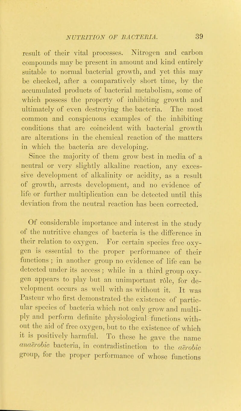 result of their vital processes. Nitrogen and carbon compounds may be present in amount and kind entirely suitable to normal bacterial growth, and yet this may be checked, after a comparatively short time, by the accumulated products of bacterial metabolism, some of which possess the property of inhibiting growth and ultimately of even destroying the bacteria. The most common and conspicuous examples of the inhibiting conditions that are coincident with bacterial growth are alterations in the chemical reaction of the matters in which the bacteria are developing. Since the majority of them grow best in media of a neutral or very slightly alkaline reaction, any exces- sive development of alkalinity or acidity, as a result of growth, arrests development, and no evidence of life or further multiplication can be detected until this deviation from the neutral reaction has been corrected. Of considerable importance and interest in the study of the nutritive changes of bacteria is the difference in their relation to oxygen. For certain species free oxy- gen is essential to the proper performance of their functions ; in another group no evidence of life can be detected under its access; while in a third group oxy- gen appears to play but an unimportant role, for de- velopment occurs as well with as without it. It was Pasteur who first demonstrated the existence of partic- ular species of bacteria which not only grow and multi- ply and perform definite physiological functions with- out the aid of free oxygen, but to the existence of which it is positively harmful. To these he gave the name anaerobic bacteria, in contradistinction to the aerobic group, for the proper performance of whose functions