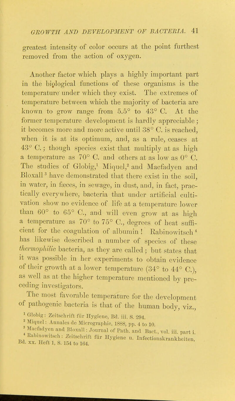 greatest intensity of color occurs at the point furthest removed from the action of oxygen. Another factor which plays a highly important part in the biological functions of these organisms is the temperature under which they exist. The extremes of temperature between which the majority of bacteria are known to grow range from 5.5° to 43° C. At the former temperature development is hardly appreciable; it becomes more and more active until 38° C. is reached, when it is at its optimum, and, as a rule, ceases at 43° C.; though species exist that multiply at as high a temperature as 70° C. and others at as low as 0° C. The studies of Globig,1 Miquel,2 and Macfadyen and Bloxall3 have demonstrated that there exist in the soil, in water, in feces, in sewage, in dust, and, in fact, prac- tically everywhere, bacteria that under artificial culti- vation show no evidence of life at a temperature lower than 60° to 65° C, and will even grow at as high a temperature as 70° to 75° C, degrees of heat suffi- cient for the coagulation of albumin ! Rabinowitsch 4 has likewise described a number of species of these thermophilic bacteria, as they are called; but states that it was possible in her experiments to obtain evidence of their growth at a lower temperature (34° to 44° C), as well as at the higher temperature mentioned by pre- ceding investigators. The most favorable temperature for the development of pathogenic bacteria is that of the human body, viz., 1 Globig: Zeitschrift fur Hygiene, Bd. iii. S. 294. 2 Miquel: Annales de Micrographie, 1888, pp. 4 to 10. 'Macfadyen and Bloxall: Journal of Path, and Baci vol iii parti Babinowitsch: Zeitschrift fur Hygiene u. Infectionskrankheiten, Bd. xx. Heft 1. S. ir>4 to 164.