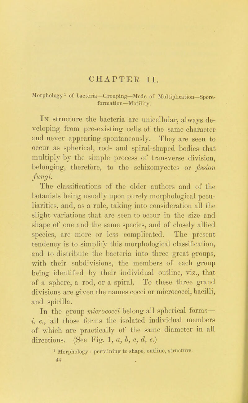 CHAPTER II. Morphology1 of bacteria—Grouping—Mode of Multiplication—Spore- formation—Motili ty. In structure the bacteria are unicellular, always de- veloping from pre-existing cells of the same character and never appearing spontaneously. They are seen to occur as spherical, rod- and spiral-shaped bodies that multiply by the simple process of transverse division, belonging, therefore, to the schizomycctes or fission fungi. The classifications of the older authors and of the botanists being usually upon purely morphological pecu- liarities, and, as a rule, taking into consideration all the slight variations that are seen to occur in the size and shape of one and the same species, and of closely allied species, are more or less complicated. The present tendency is to simplify this morphological classification, and to distribute the bacteria into three great groups, with their subdivisions, the members of each group being identified by their individual outline, viz., that of a sphere, a rod, or a spiral. To these three grand divisions are given the names cocci or micrococci, bacilli, and spirilla. In the group micrococci belong all spherical forms— i. e., all those forms the isolated individual members of which are practically of the same diameter in all directions. (See Fig. 1, a, b, c, d, c.) 1 Morphology : pertaining to shape, outline, structure.