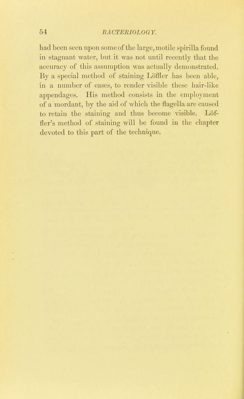 had been seen upon some of the large, motile spirilla found in stagnant water, but it was not until recently that the accuracy of this assumption was actually demonstrated. By a special method of staining Loffler has been able, in a number of cases, to render visible these hair-like appendages. His method consists in the employment of a mordant, by the aid of which the flagella are caused to retain the staining and thus become visible. Lof- fler's method of staining will be found in the chapter devoted to this part of the technique.