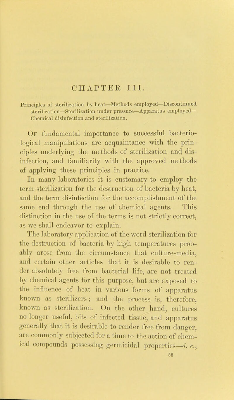 CHAPTEK III. Principles of sterilization by heat—Methods employed—Discontinued sterilization—Sterilization under pressure—Apparatus employed— Chemical disinfection and sterilization. Of fundamental importance to successful bacterio- logical manipulations are acquaintance with the prin- ciples underlying the methods of sterilization and dis- infection, and familiarity with the approved methods of applying these principles in practice. In many laboratories it is customary to employ the term sterilization for the destruction of bacteria by heat, and the term disinfection for the accomplishment of the same end through the use of chemical agents. This distinction in the use of the terms is not strictly correct, as we shall endeavor to explain. The laboratory application of the word sterilization for the destruction of bacteria by high temperatures prob- ably arose from the circumstance that culture-media, and certain other articles that it is desirable to ren- der absolutely free from bacterial life, are not treated by chemical agents for this purpose, but are exposed to the influence of heat in various forms of apparatus known as sterilizers; and the process is, therefore, known as sterilization. On the other hand, cultures no longer useful, bits of infected tissue, and apparatus generally that it is desirable to render free from danger, are commonly subjected for a time to the action of chem- ical compounds possessing germicidal properties—i. e,,