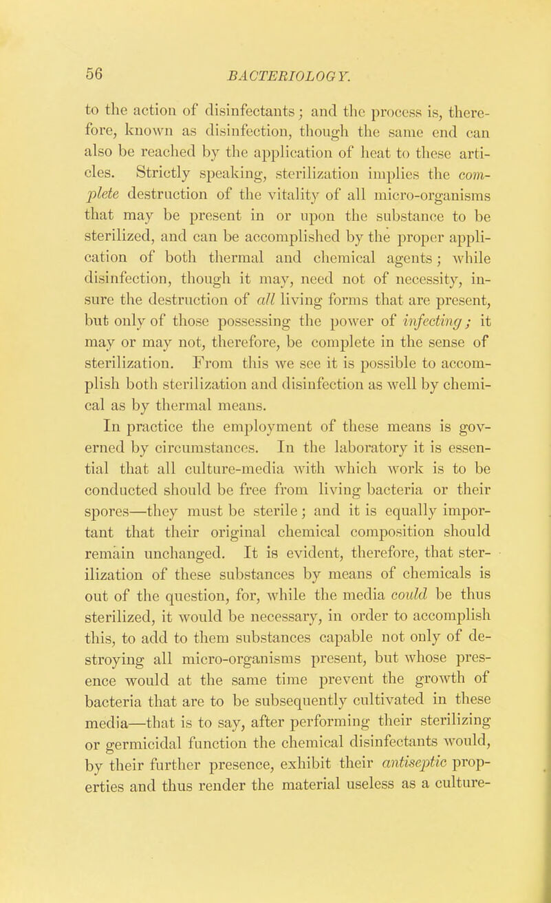 to the action of disinfectants; and the process is, there- fore, known as disinfection, though the same end can also be reached by the application of heat to these arti- cles. Strictly speaking, sterilization implies the com- plete destruction of the vitality of all micro-organisms that may be present in or upon the substance to be sterilized, and can be accomplished by the proper appli- cation of both thermal and chemical agents; while disinfection, though it may, need not of necessity, in- sure the destruction of all living forms that are present, but only of those possessing the power of infecting\; it may or may not, therefore, be complete in the sense of sterilization. From this we see it is possible to accom- plish both sterilization and disinfection as well by chemi- cal as by thermal means. In practice the employment of these means is gov- erned by circumstances. In the laboratory it is essen- tial that all culture-media with which work is to be conducted should be free from living bacteria or their spores—they must be sterile; and it is equally impor- tant that their original chemical composition should remain unchanged. It is evident, therefore, that ster- ilization of these substances by means of chemicals is out of the question, for, while the media could be thus sterilized, it would be necessary, in order to accomplish this, to add to them substances capable not only of de- stroying all micro-organisms present, but whose pres- ence would at the same time prevent the growth of bacteria that are to be subsequently cultivated in these media—that is to say, after performing their sterilizing or germicidal function the chemical disinfectants would, by their further presence, exhibit their antiseptic prop- erties and thus render the material useless as a culture-