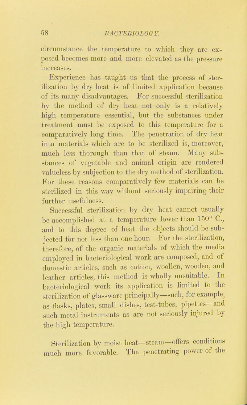 circumstance the temperature to which they are ex- posed becomes more and more elevated as the pressure increases. Experience lias taught us that the process of ster- ilization by dry heat is of limited application because of its many disadvantages. For successful sterilization by the method of dry heat not only is a relatively high temperature essential, but the substances under treatment must be exposed to this temperature for a comparatively long time. The penetration of dry heat into materials which are to be sterilized is, moreover, much less thorough than that of steam. Many sub- stances of vegetable and animal origin are rendered valueless by subjection to the dry method of sterilization. For these reasons comparatively lew materials can be sterilized in this way without seriously impairing their further usefulness. Successful sterilization by dry heat cannot usually be accomplished at a temperature lower than 150° C, and to this degree of heat the objects should be sub- jected for not less than one hour. For the sterilization, therefore, of the organic materials of which the media employed in bacteriological work are composed, and of domestic articles, such as cotton, woollen, wooden, and leather articles, this method is wholly unsuitable. In bacteriological work its application is limited to the sterilization of glassware principally—such, for example, as flasks, plates, small dishes, test-tubes, pipettes—and such metal instruments as are not seriously injured by the high temperature. Sterilization by moist heat—steam—offers conditions much more favorable. The penetrating power of the