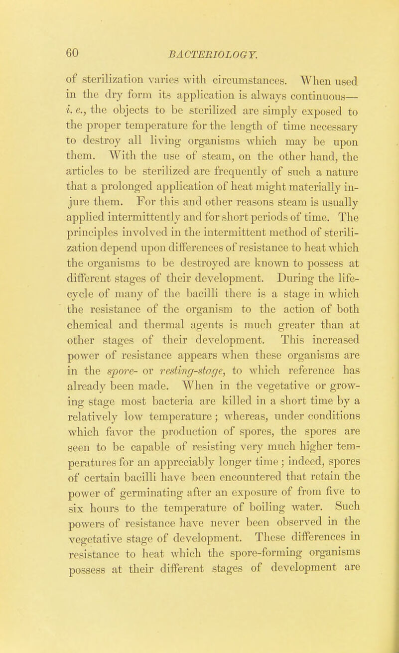 of sterilization varies with circumstances. When used in the dry form its application is always continuous— i.e., the objects to be sterilized are simply exposed to the proper temperature for the length of time necessary to destroy all living organisms which may be upon them. With the use of steam, on the other hand, the articles to he sterilized are frequently of such a nature that a prolonged application of heat might materially in- jure them. For this and other reasons steam is usually applied intermittently and for short periods of time. The principles involved in the intermittent method of sterili- zation depend upon differences of resistance to heat which the organisms to be destroyed are known to possess at different stages of their development. During the life- cycle of many of the bacilli there is a stage in which the resistance of the organism to the action of both chemical and thermal agents is much greater than at other stages of their development. This increased power of resistance appears when these organisms are in the spore- or resting-stage, to which reference has already been made. When in the vegetative or grow- ing stage most bacteria are killed in a short time by a relatively low temperature; whereas, under conditions which favor the production of spores, the spores are seen to be capable of resisting very much higher tem- peratures for an appreciably longer time ; indeed, spores of certain bacilli have been encountered that retain the power of germinating after an exposure of from five to six hours to the temperature of boiling water. Such powers of resistance have never been observed in the vegetative stage of development. These differences in resistance to heat which the spore-forming organisms possess at their different stages of development arc