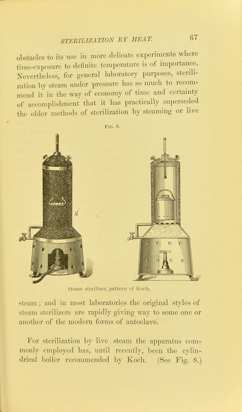 obstacles to its use in more delicate experiments where time-exposure to definite temperature is of importance. Nevertheless, for general laboratory purposes, sterili- zation by steam under pressure has so much to recom- mend it in the way of economy of time and certainty of accomplishment that it has practically superseded the older methods of sterilization by steaming or live Fig. 8. Steam sterilizer, pattern of Koch. steam; and in most laboratories the original styles of steam sterilizers are rapidly giving way to some one or another of the modern forms of autoclave. For sterilization by live steam the apparatus com- monly employed has, until recently, been the cylin- drical boiler recommended by Koch. (See Fig. 8.)