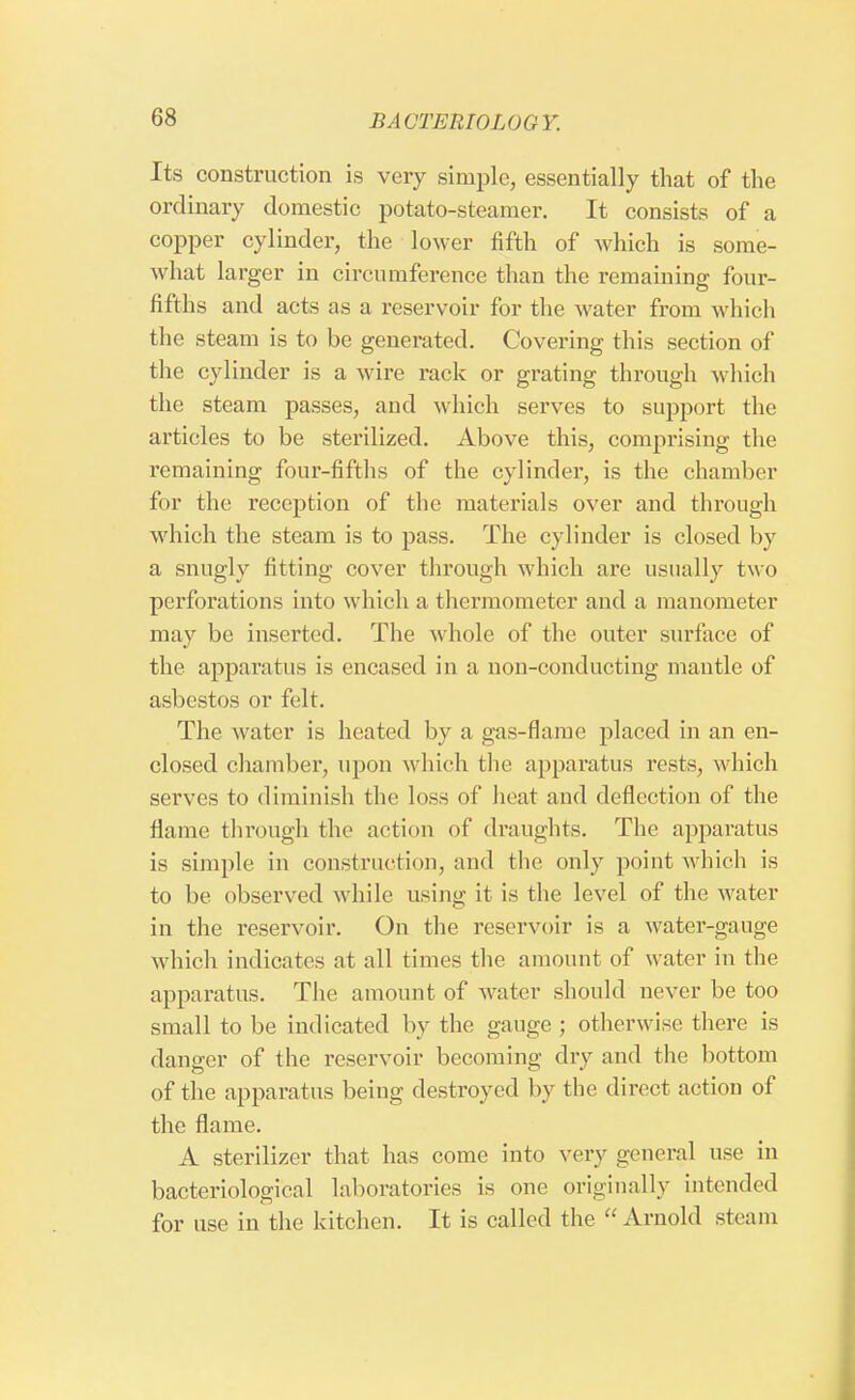 Its construction is very simple, essentially that of the ordinary domestic potato-steamer. It consists of a copper cylinder, the lower fifth of which is some- what larger in circumference than the remaining four- fifths and acts as a reservoir for the water from which the steam is to be generated. Covering this section of the cylinder is a wire rack or grating through which the steam passes, and which serves to support the articles to be sterilized. Above this, comprising the remaining four-fifths of the cylinder, is the chamber for the reception of the materials over and through which the steam is to pass. The cylinder is closed by a snugly fitting cover through which are usually two perforations into which a thermometer and a manometer may be inserted. The whole of the outer surface of the apparatus is encased in a non-conducting mantle of asbestos or felt. The water is heated by a gas-flame placed in an en- closed chamber, upon which the apparatus rests, which serves to diminish the loss of heat and deflection of the flame through the action of draughts. The apparatus is simple in construction, and the only point which is to be observed while using it is the level of the water in the reservoir. On the reservoir is a water-gauge which indicates at all times the amount of water in the apparatus. The amount of water should never be too small to be indicated by the gauge ; otherwise there is danger of the reservoir becoming dry and the bottom of the apparatus being destroyed by the direct action of the flame. A sterilizer that has come into very general use in bacteriological laboratories is one originally intended for use in the kitchen. It is called the Arnold steam