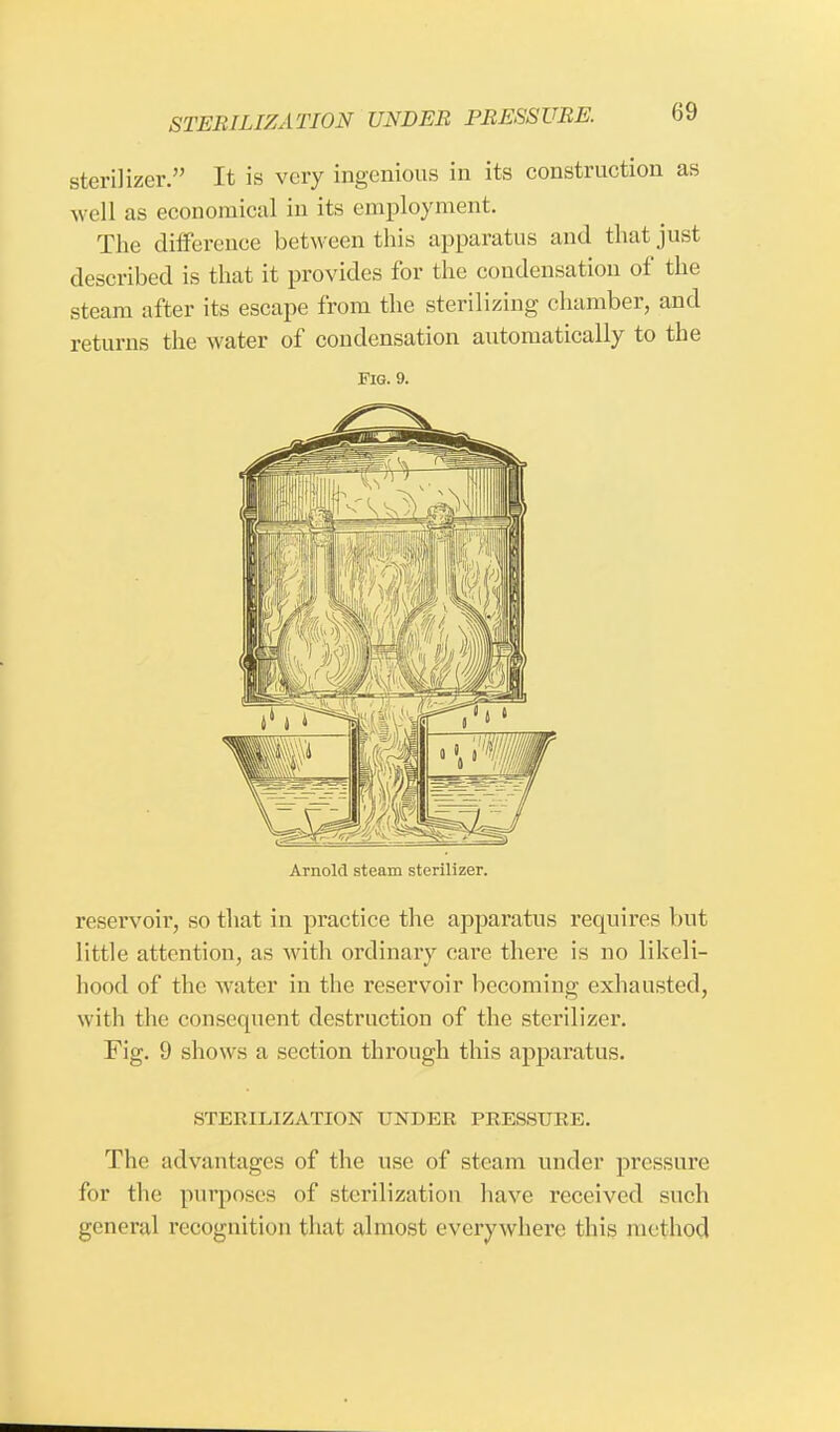 sterilizer. It is very ingenious in its construction as well as economical in its employment. The difference between this apparatus and that just described is that it provides for the condensation of the steam after its escape from the sterilizing chamber, and returns the water of condensation automatically to the Fig. 9. Arnold steam sterilizer. reservoir, so that in practice the apparatus requires but little attention, as with ordinary care there is no likeli- hood of the water in the reservoir becoming exhausted, with the consequent destruction of the sterilizer. Fig. 9 shows a section through this apparatus. STERILIZATION UNDER PRESSURE. The advantages of the use of steam under pressure for the purposes of sterilization have received such general recognition that almost everywhere this method