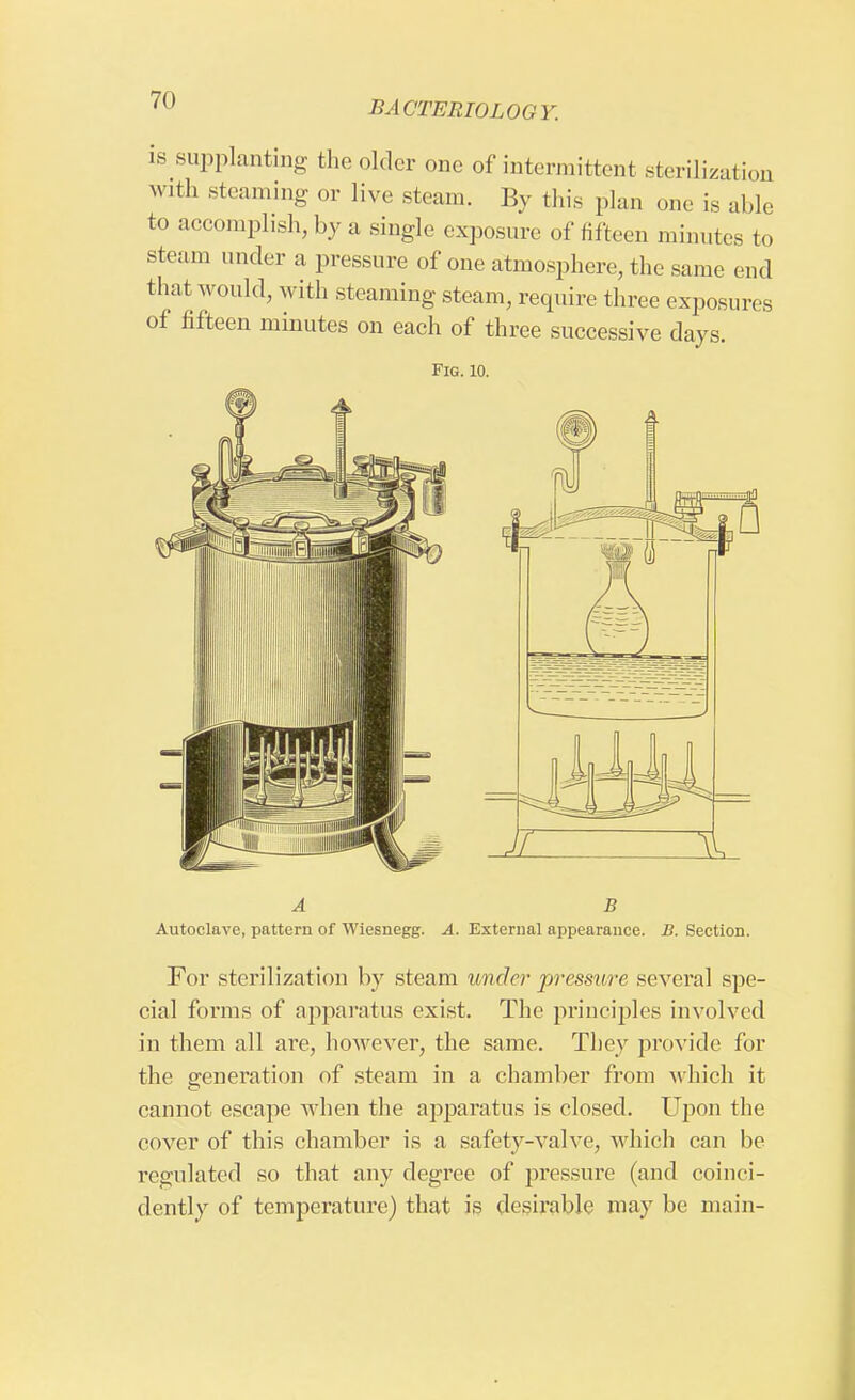 is supplanting the older one of intermittent sterilization with steaming or live steam. By this plan one is able to accomplish, by a single exposure of fifteen minutes to steam under a pressure of one atmosphere, the same end that would, with steaming steam, require three exposures of fifteen minutes on each of three successive days. Fig. 10. A B Autoclave, pattern of Wiesnegg. A. External appearance. B. Section. For sterilization by steam wider pressure several spe- cial forms of apparatus exist. The principles involved in them all are, however, the same. They provide for the generation of steam in a chamber from which it cannot escape when the apparatus is closed. Upon the cover of this chamber is a safety-valve, which can be regulated so that any degree of pressure (and coinci- dently of temperature) that is desirable may be main-