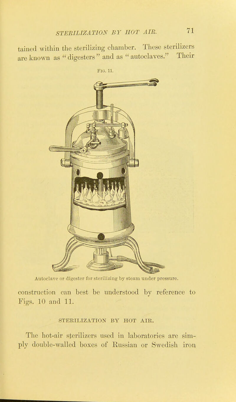 tained within the sterilizing chamber. These sterilizers are known as  digesters  and as  autoclaves. Their Fig. 11. Autoclave or digester for sterilizing by steam under pressure. construction can best be understood by reference to Figs. 10 and 11. STERILIZATION BY HOT AIR. The hot-air sterilizers used in laboratories are sim- ply double-walled boxes of Russian or Swedish iron