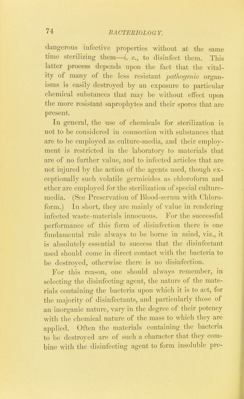 dangerous infective properties without at the same time sterilizing them—/, e., to disinfect them. This latter process depends upon the fact that the vital- ity of many of the less resistant 'pathogenic organ- isms is easily destroyed by an exposure to particular chemical substances that may be without effect upon the more resistant saprophytes and their spores that are present. In general, the use of chemicals for sterilization is not to be considered in connection with substances that are to be employed as culture-media, and their employ- ment is restricted in the laboratory to materials that are of no further value, and to infected articles that are not in jured by the action of the agents used, though ex- ceptionally such volatile germicides as chloroform and ether are employed for the sterilization of special culture- media. (See Preservation of Blood-scrum with Chloro- form.) In short, they are mainly of value in rendering infected waste-materials innocuous. For the successful performance of this form of disinfection there is one fundamental rule always to be borne in mind, viz., it is absolutely essential to success that the disinfectant used should come in direct contact witli the bacteria to be destroyed, otherwise there is no disinfection. For this reason, one should always remember, in selecting the disinfecting agent, the nature of the mate- rials containing the bacteria upon which it is to act, for the majority of disinfectants, and particularly those of an inorganic nature, vary in the degree of their potency with the chemical nature of the mass to which they are applied. Often the materials containing the bacteria to be destroyed are of such a character that they com- bine with the disinfecting agent to form insoluble pre-