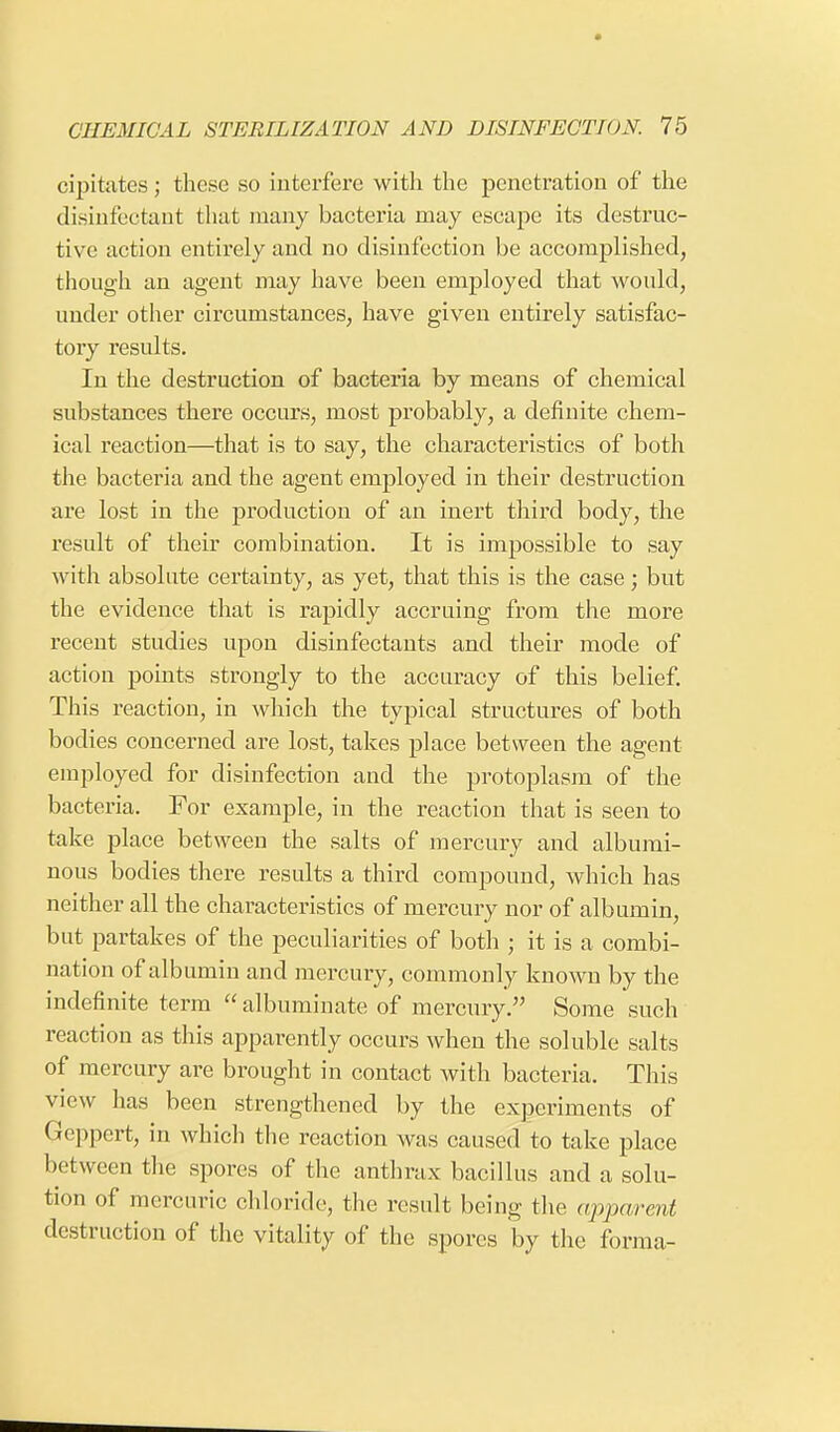 cipitates; these so interfere with the penetration of the disinfectant that many bacteria may escape its destruc- tive action entirely and no disinfection be accomplished, though an agent may have been employed that would, under other circumstances, have given entirely satisfac- tory results. In the destruction of bacteria by means of chemical substances there occurs, most probably, a definite chem- ical reaction—that is to say, the characteristics of both the bacteria and the agent employed in their destruction are lost in the production of an inert third body, the result of their combination. It is impossible to say with absolute certainty, as yet, that this is the case; but the evidence that is rapidly accruing from the more recent studies upon disinfectants and their mode of action points strongly to the accuracy of this belief. This reaction, in which the typical structures of both bodies concerned are lost, takes place between the agent employed for disinfection and the protoplasm of the bacteria. For example, in the reaction that is seen to take place between the salts of mercury and albumi- nous bodies there results a third compound, which has neither all the characteristics of mercury nor of albumin, but partakes of the peculiarities of both ; it is a combi- nation of albumin and mercury, commonly known by the indefinite term  albuminate of mercury. Some such reaction as this apparently occurs when the soluble salts of mercury are brought in contact with bacteria. This view has been strengthened by the experiments of Geppert, in which the reaction was caused to take place between the spores of the anthrax bacillus and a solu- tion of mercuric chloride, the result being the apparent destruction of the vitality of the spores by the forma-